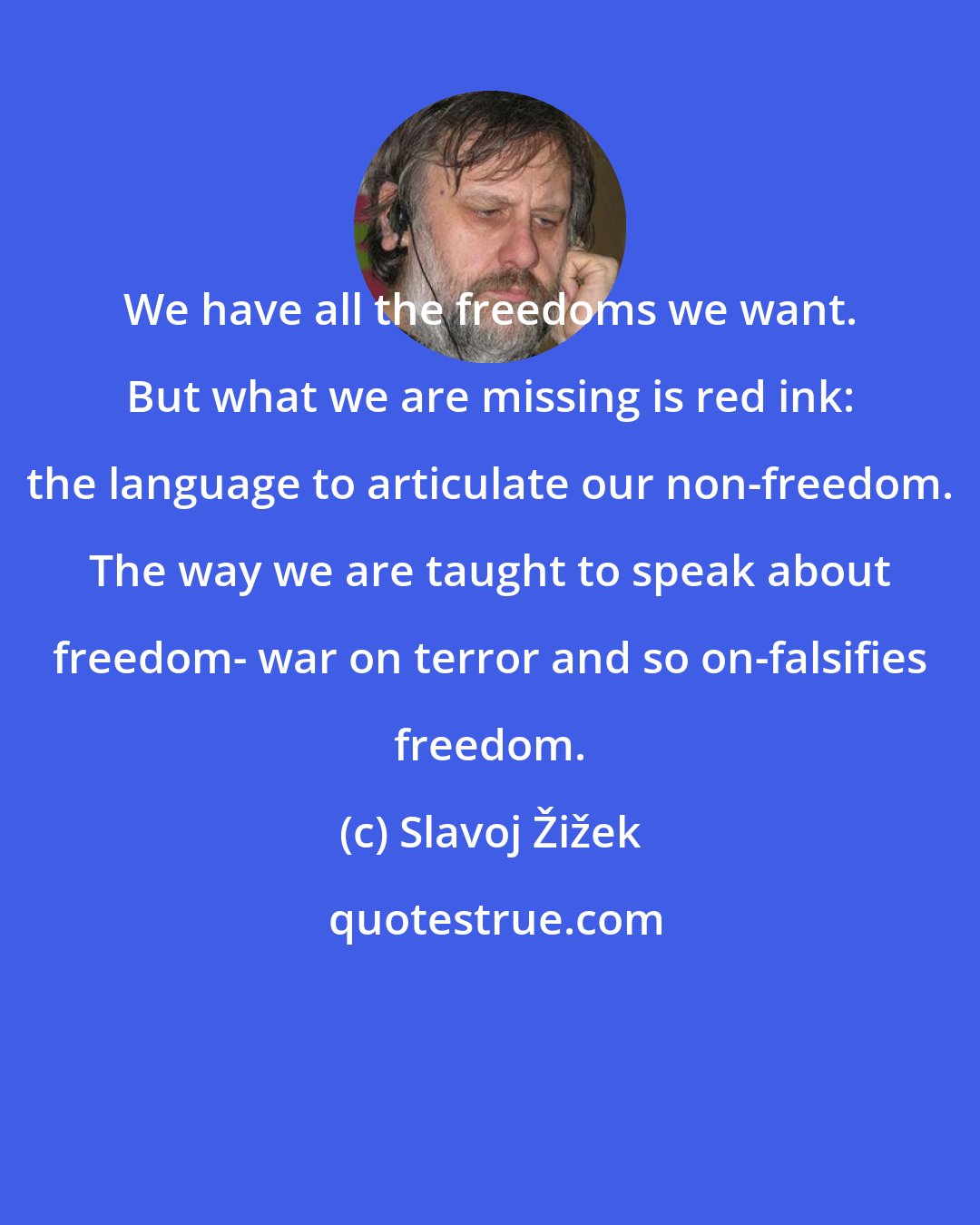 Slavoj Žižek: We have all the freedoms we want. But what we are missing is red ink: the language to articulate our non-freedom. The way we are taught to speak about freedom- war on terror and so on-falsifies freedom.