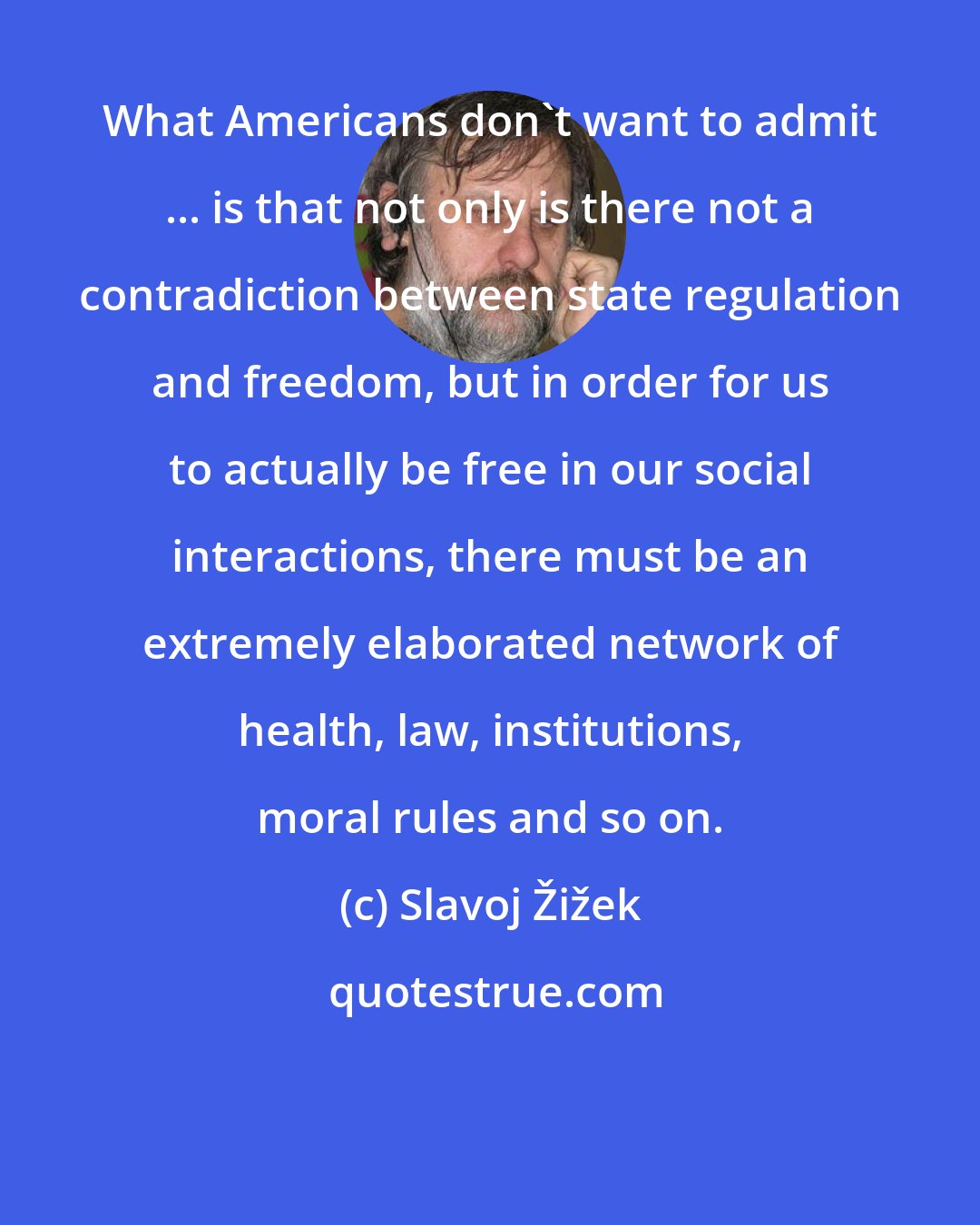 Slavoj Žižek: What Americans don't want to admit ... is that not only is there not a contradiction between state regulation and freedom, but in order for us to actually be free in our social interactions, there must be an extremely elaborated network of health, law, institutions, moral rules and so on.