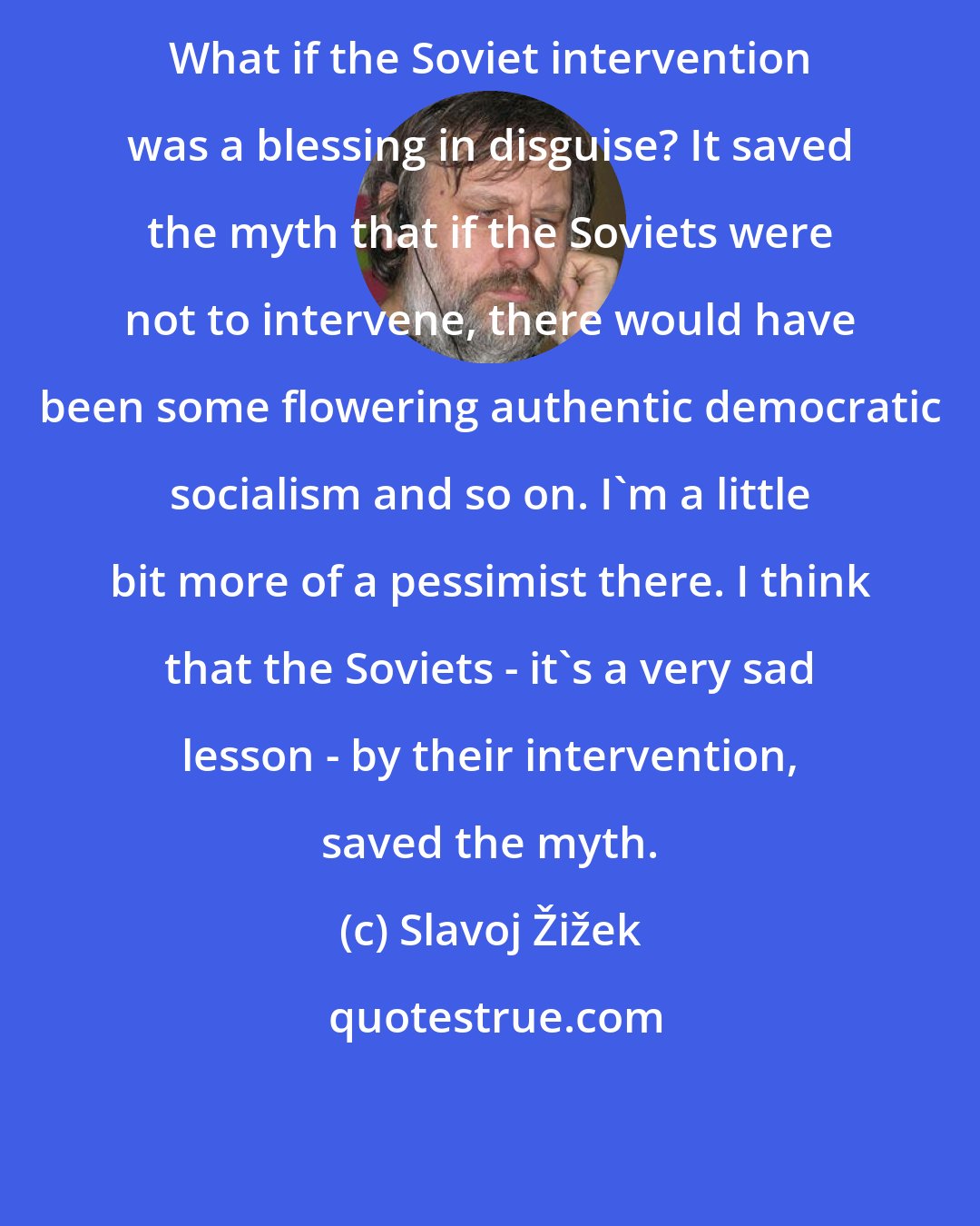 Slavoj Žižek: What if the Soviet intervention was a blessing in disguise? It saved the myth that if the Soviets were not to intervene, there would have been some flowering authentic democratic socialism and so on. I'm a little bit more of a pessimist there. I think that the Soviets - it's a very sad lesson - by their intervention, saved the myth.