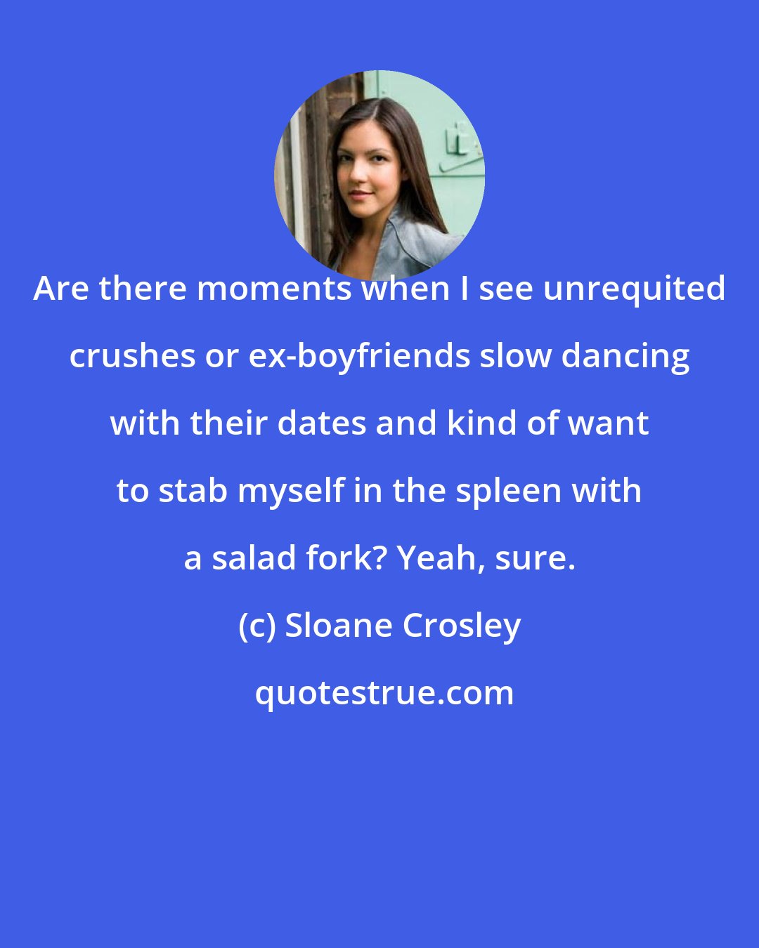 Sloane Crosley: Are there moments when I see unrequited crushes or ex-boyfriends slow dancing with their dates and kind of want to stab myself in the spleen with a salad fork? Yeah, sure.