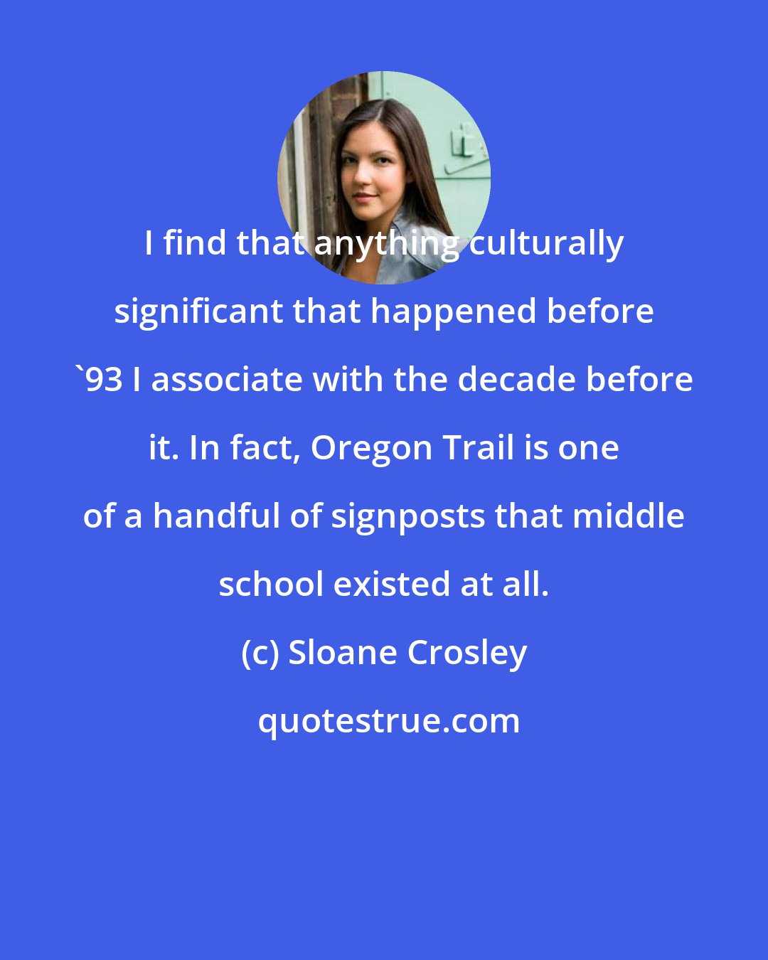 Sloane Crosley: I find that anything culturally significant that happened before '93 I associate with the decade before it. In fact, Oregon Trail is one of a handful of signposts that middle school existed at all.