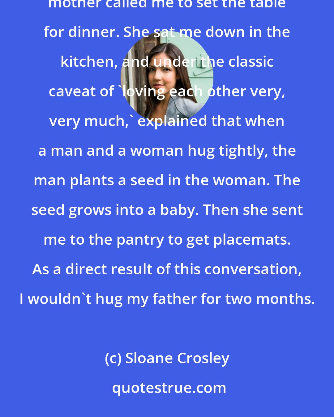 Sloane Crosley: I never asked my mother where babies came from but I remember clearly the day she volunteered the information....my mother called me to set the table for dinner. She sat me down in the kitchen, and under the classic caveat of 'loving each other very, very much,' explained that when a man and a woman hug tightly, the man plants a seed in the woman. The seed grows into a baby. Then she sent me to the pantry to get placemats. As a direct result of this conversation, I wouldn't hug my father for two months.