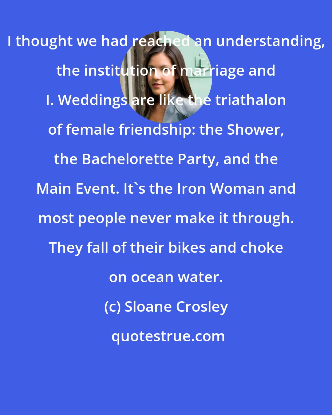 Sloane Crosley: I thought we had reached an understanding, the institution of marriage and I. Weddings are like the triathalon of female friendship: the Shower, the Bachelorette Party, and the Main Event. It's the Iron Woman and most people never make it through. They fall of their bikes and choke on ocean water.