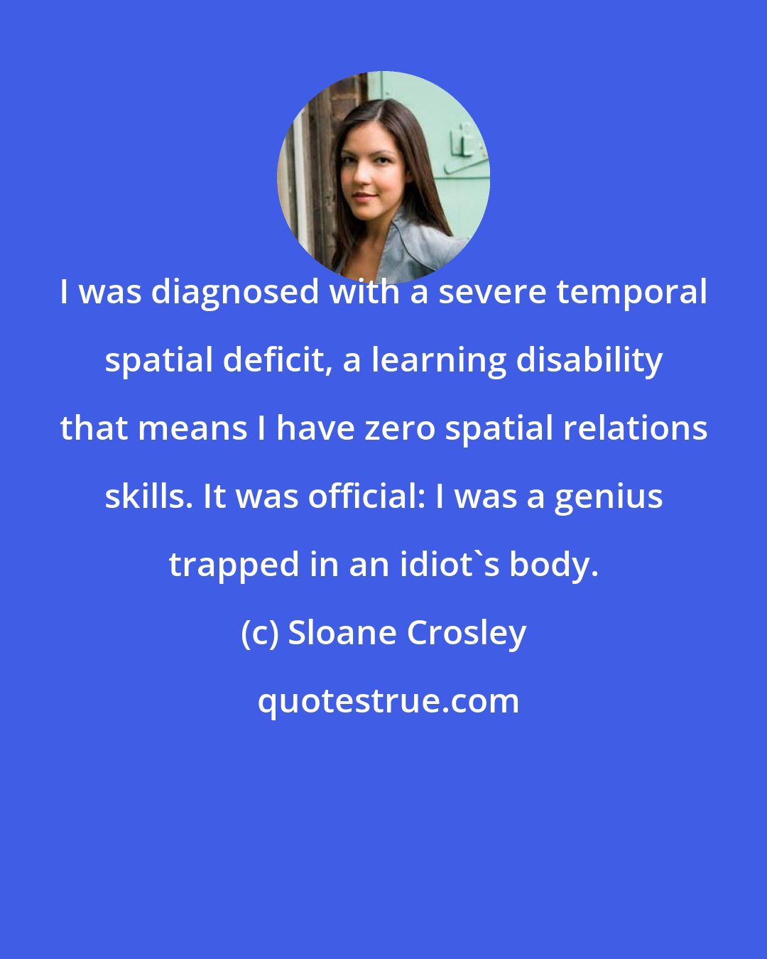 Sloane Crosley: I was diagnosed with a severe temporal spatial deficit, a learning disability that means I have zero spatial relations skills. It was official: I was a genius trapped in an idiot's body.