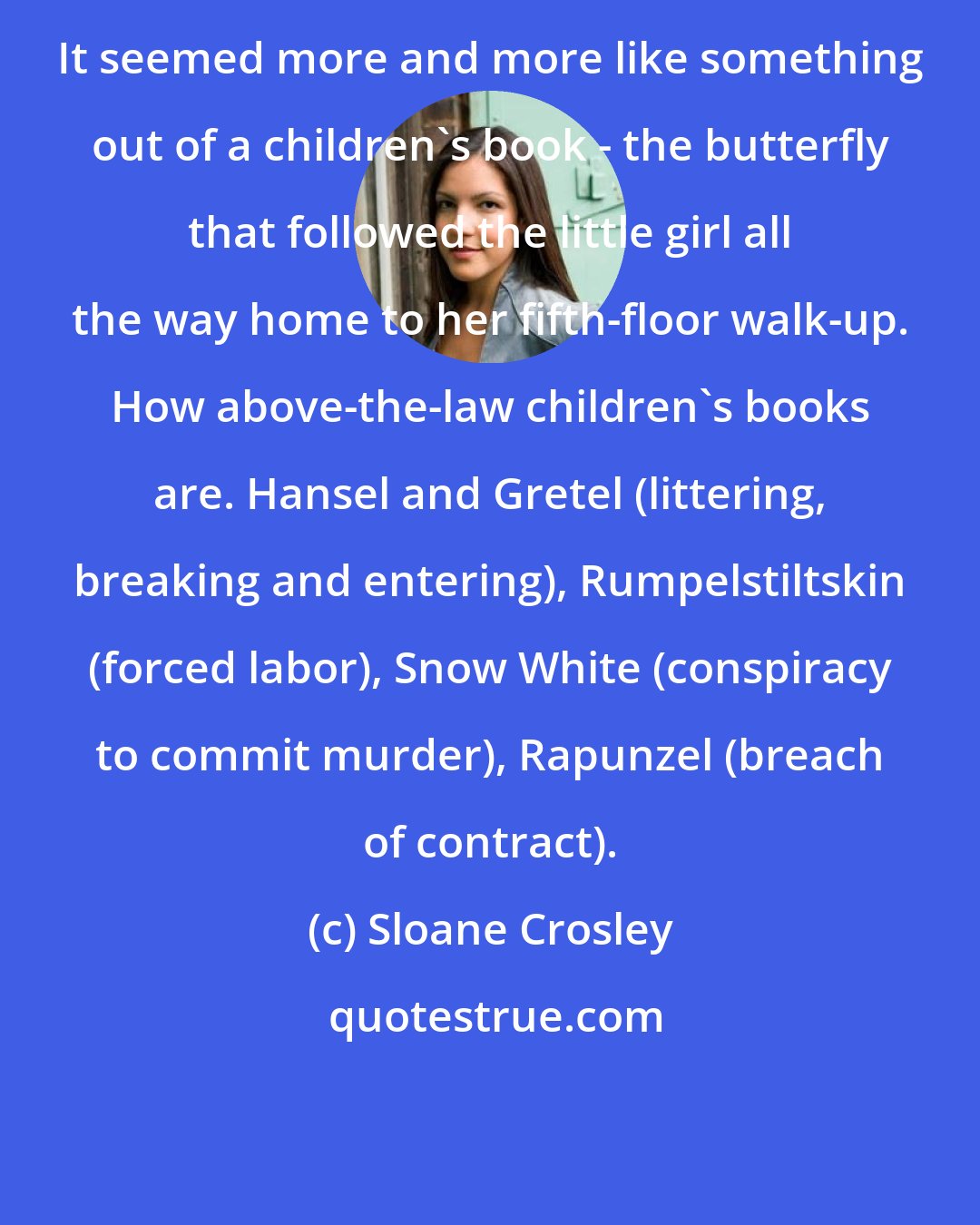 Sloane Crosley: It seemed more and more like something out of a children's book - the butterfly that followed the little girl all the way home to her fifth-floor walk-up. How above-the-law children's books are. Hansel and Gretel (littering, breaking and entering), Rumpelstiltskin (forced labor), Snow White (conspiracy to commit murder), Rapunzel (breach of contract).