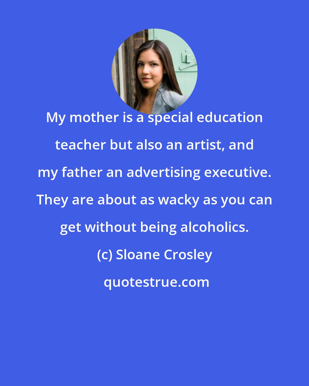 Sloane Crosley: My mother is a special education teacher but also an artist, and my father an advertising executive. They are about as wacky as you can get without being alcoholics.