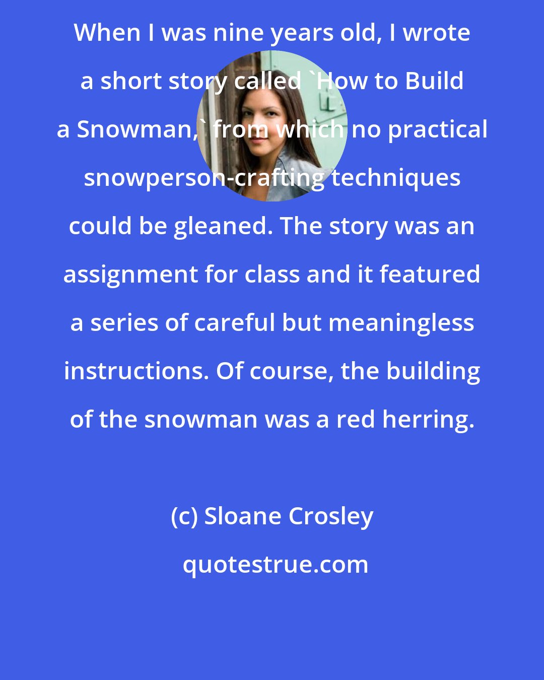 Sloane Crosley: When I was nine years old, I wrote a short story called 'How to Build a Snowman,' from which no practical snowperson-crafting techniques could be gleaned. The story was an assignment for class and it featured a series of careful but meaningless instructions. Of course, the building of the snowman was a red herring.