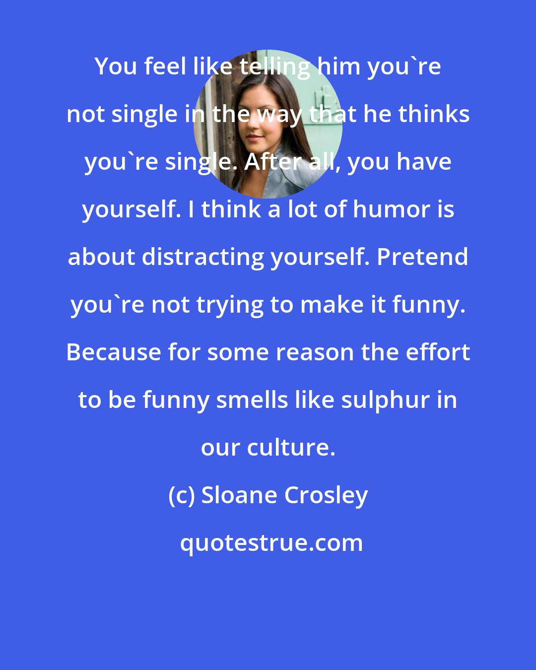 Sloane Crosley: You feel like telling him you're not single in the way that he thinks you're single. After all, you have yourself. I think a lot of humor is about distracting yourself. Pretend you're not trying to make it funny. Because for some reason the effort to be funny smells like sulphur in our culture.