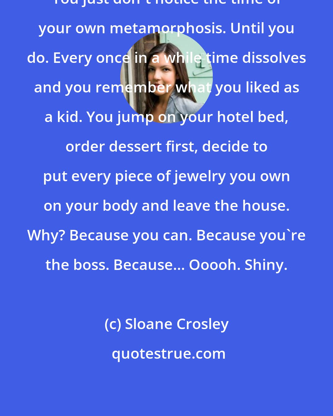 Sloane Crosley: You just don't notice the time of your own metamorphosis. Until you do. Every once in a while time dissolves and you remember what you liked as a kid. You jump on your hotel bed, order dessert first, decide to put every piece of jewelry you own on your body and leave the house. Why? Because you can. Because you're the boss. Because... Ooooh. Shiny.