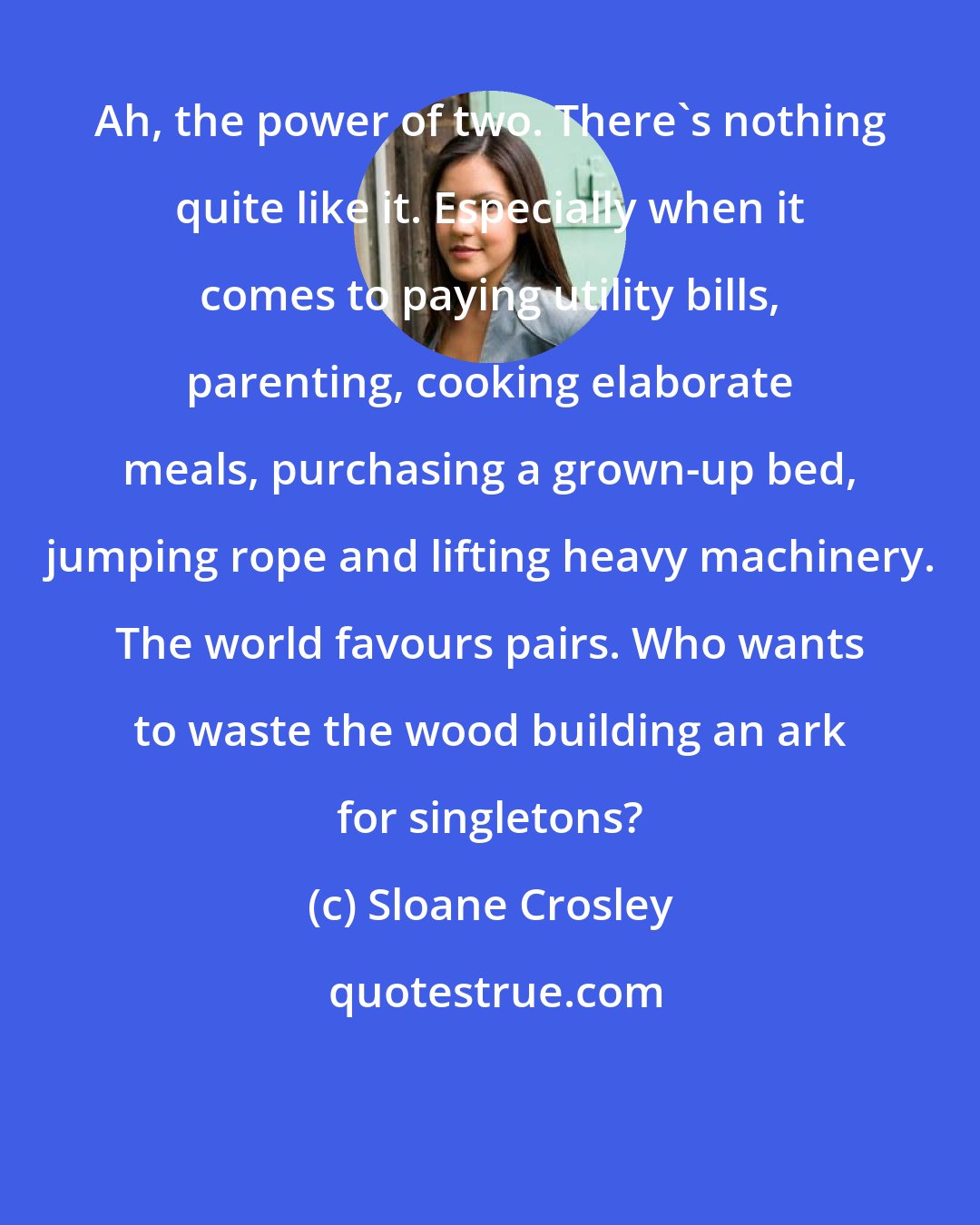 Sloane Crosley: Ah, the power of two. There's nothing quite like it. Especially when it comes to paying utility bills, parenting, cooking elaborate meals, purchasing a grown-up bed, jumping rope and lifting heavy machinery. The world favours pairs. Who wants to waste the wood building an ark for singletons?