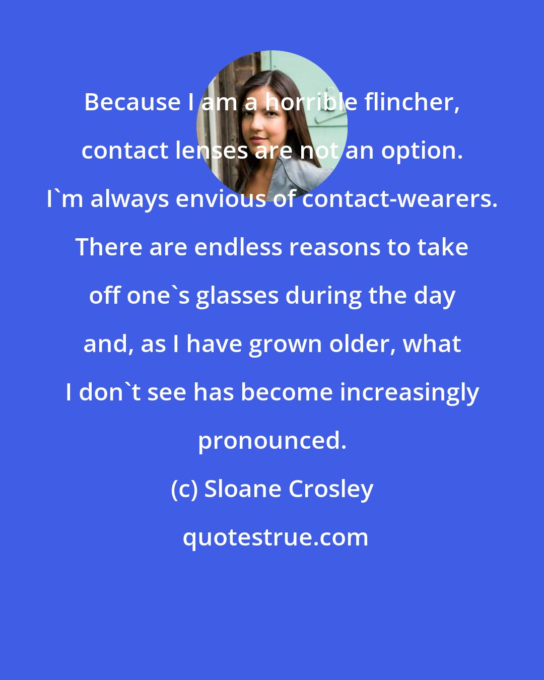 Sloane Crosley: Because I am a horrible flincher, contact lenses are not an option. I'm always envious of contact-wearers. There are endless reasons to take off one's glasses during the day and, as I have grown older, what I don't see has become increasingly pronounced.