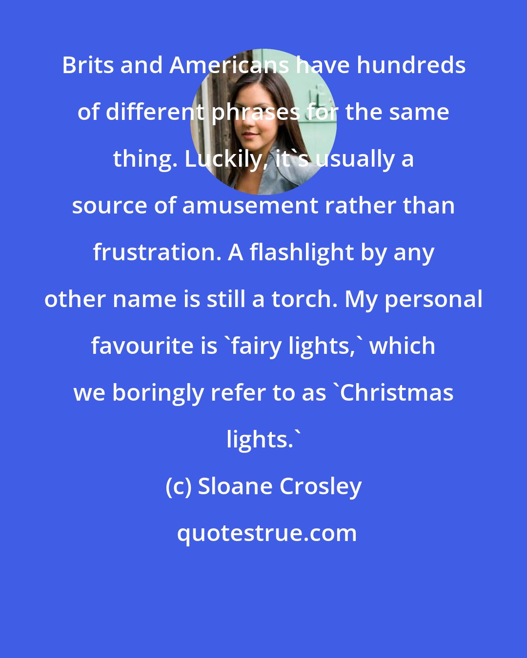 Sloane Crosley: Brits and Americans have hundreds of different phrases for the same thing. Luckily, it's usually a source of amusement rather than frustration. A flashlight by any other name is still a torch. My personal favourite is 'fairy lights,' which we boringly refer to as 'Christmas lights.'