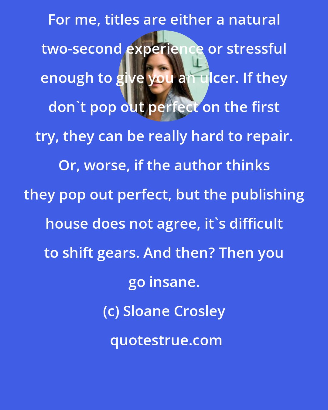 Sloane Crosley: For me, titles are either a natural two-second experience or stressful enough to give you an ulcer. If they don't pop out perfect on the first try, they can be really hard to repair. Or, worse, if the author thinks they pop out perfect, but the publishing house does not agree, it's difficult to shift gears. And then? Then you go insane.