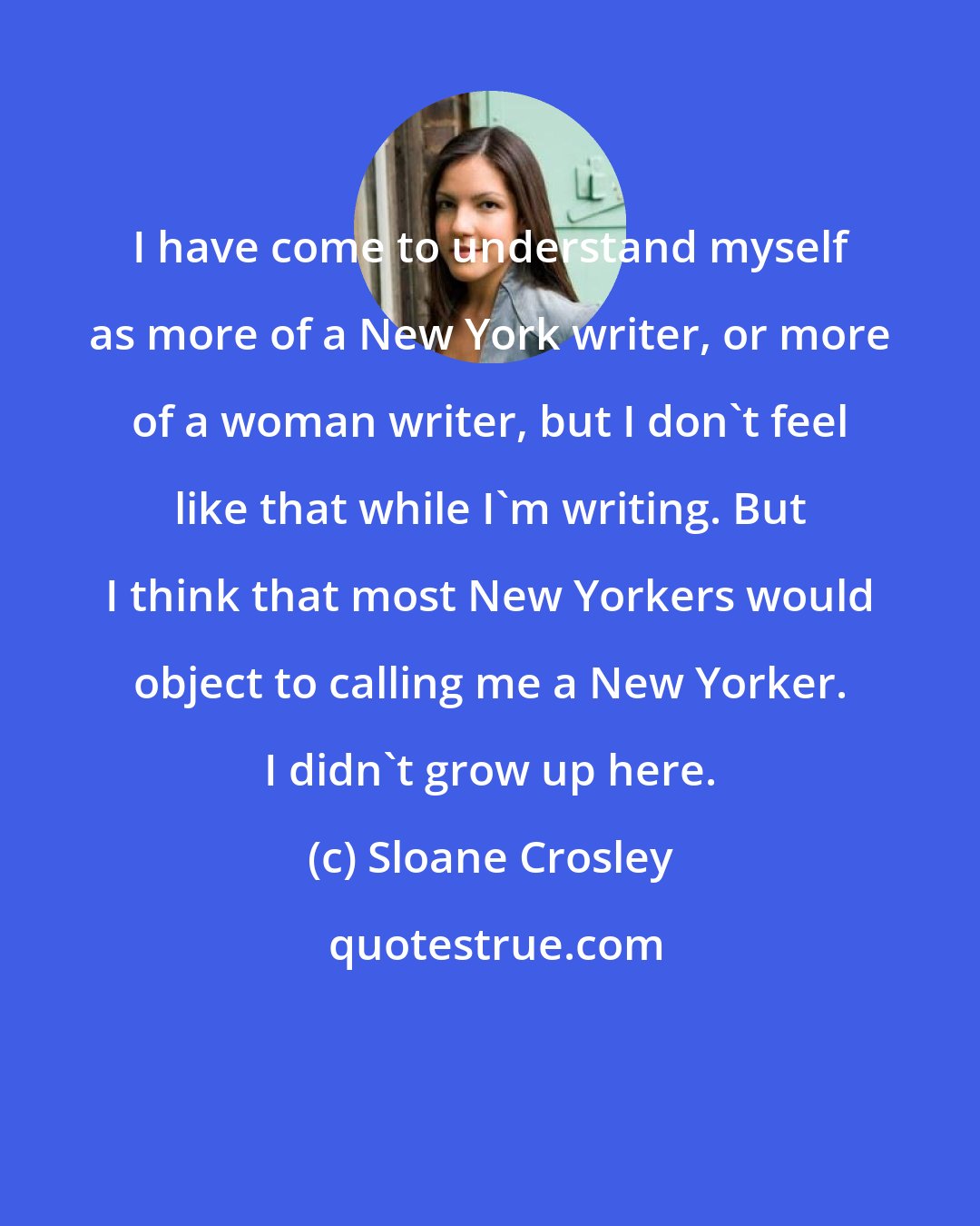 Sloane Crosley: I have come to understand myself as more of a New York writer, or more of a woman writer, but I don't feel like that while I'm writing. But I think that most New Yorkers would object to calling me a New Yorker. I didn't grow up here.