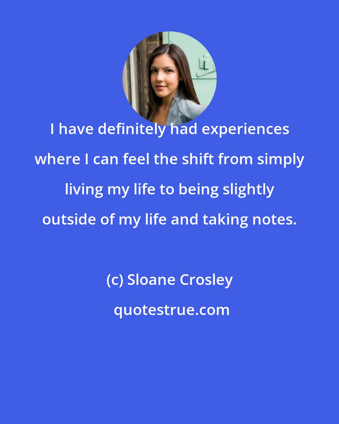 Sloane Crosley: I have definitely had experiences where I can feel the shift from simply living my life to being slightly outside of my life and taking notes.