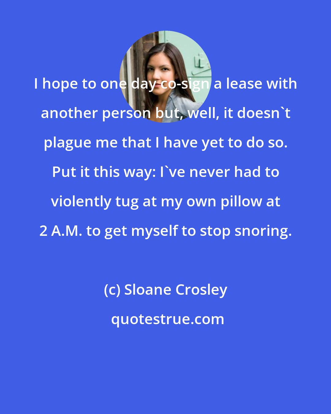 Sloane Crosley: I hope to one day co-sign a lease with another person but, well, it doesn't plague me that I have yet to do so. Put it this way: I've never had to violently tug at my own pillow at 2 A.M. to get myself to stop snoring.