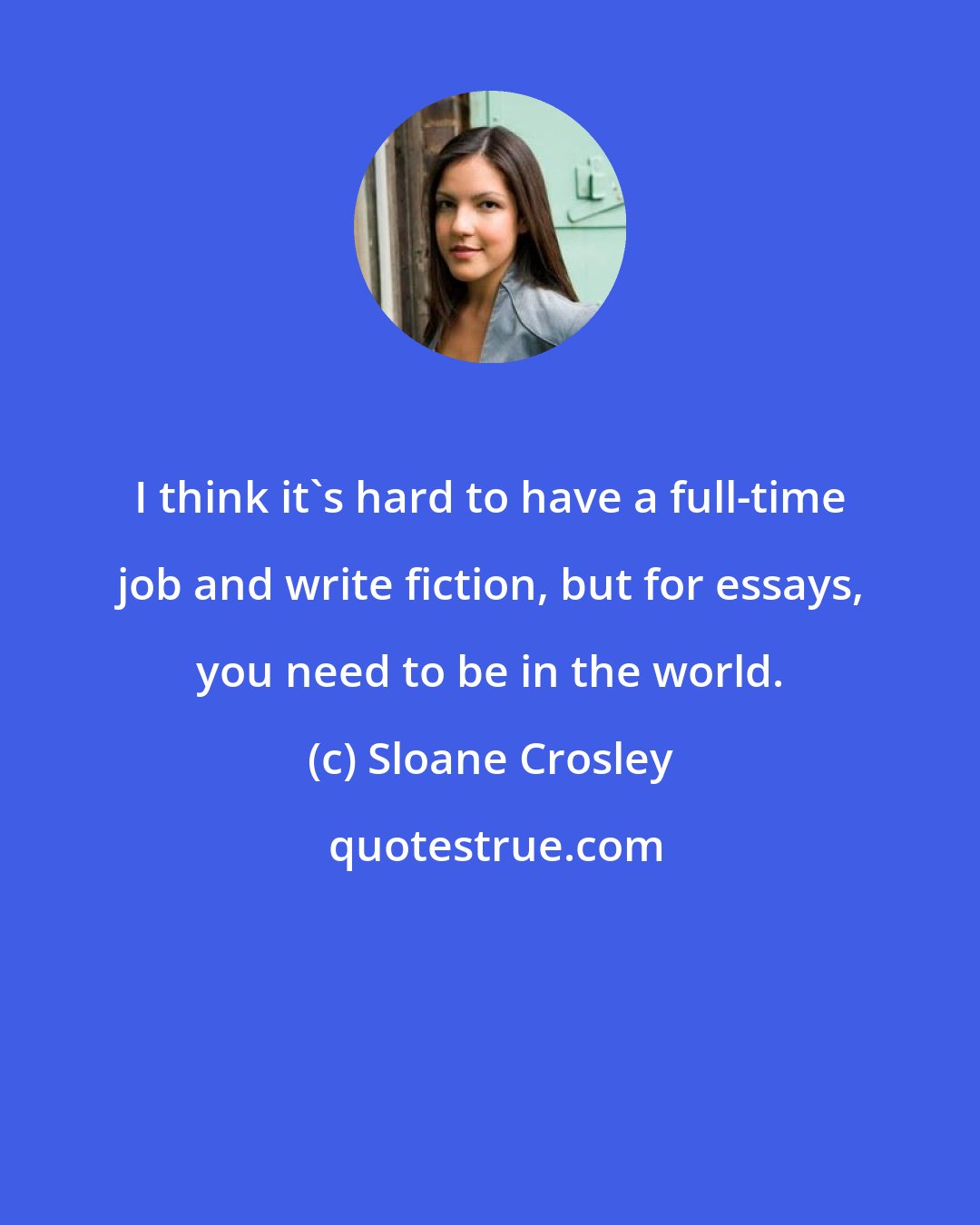 Sloane Crosley: I think it's hard to have a full-time job and write fiction, but for essays, you need to be in the world.