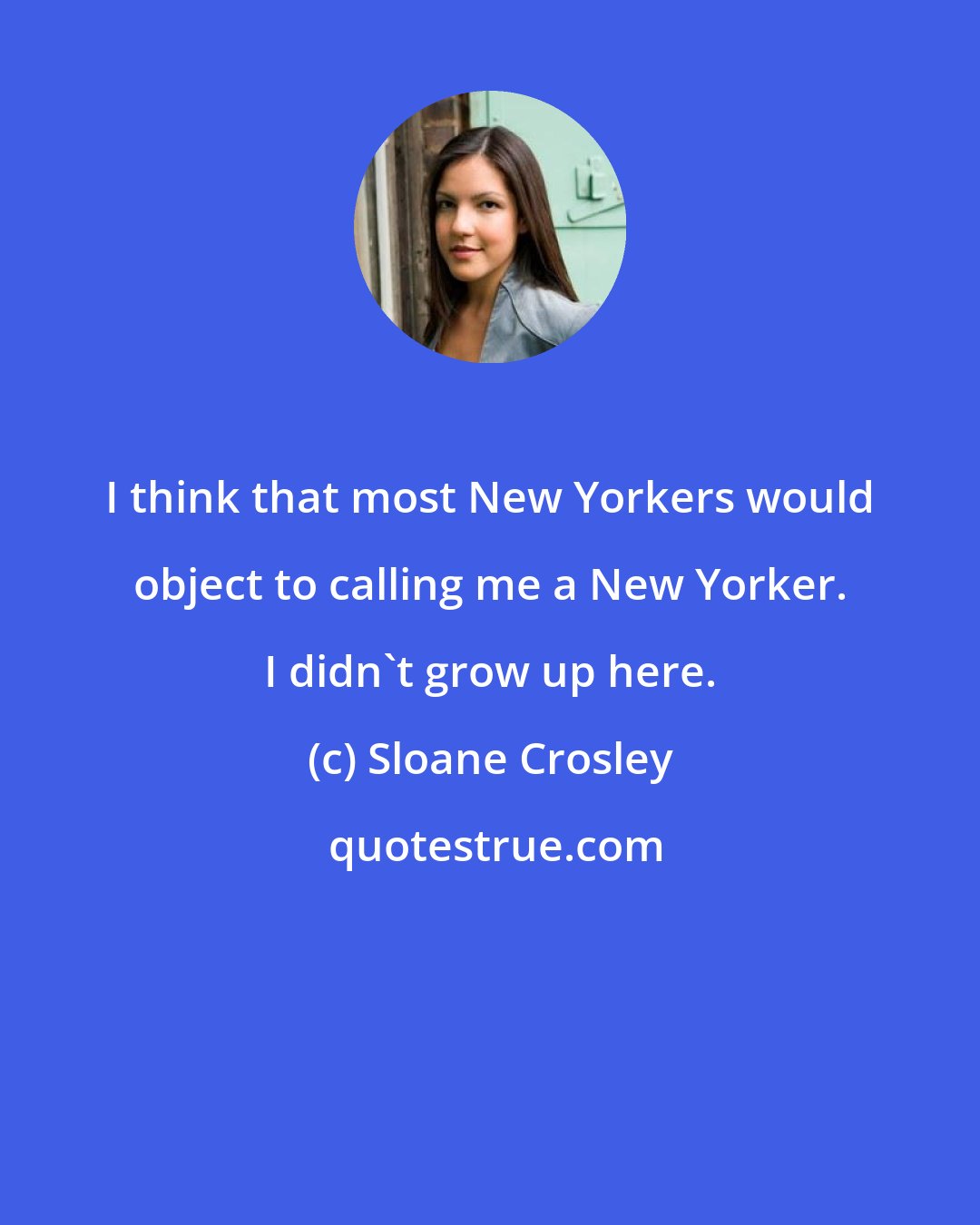 Sloane Crosley: I think that most New Yorkers would object to calling me a New Yorker. I didn't grow up here.