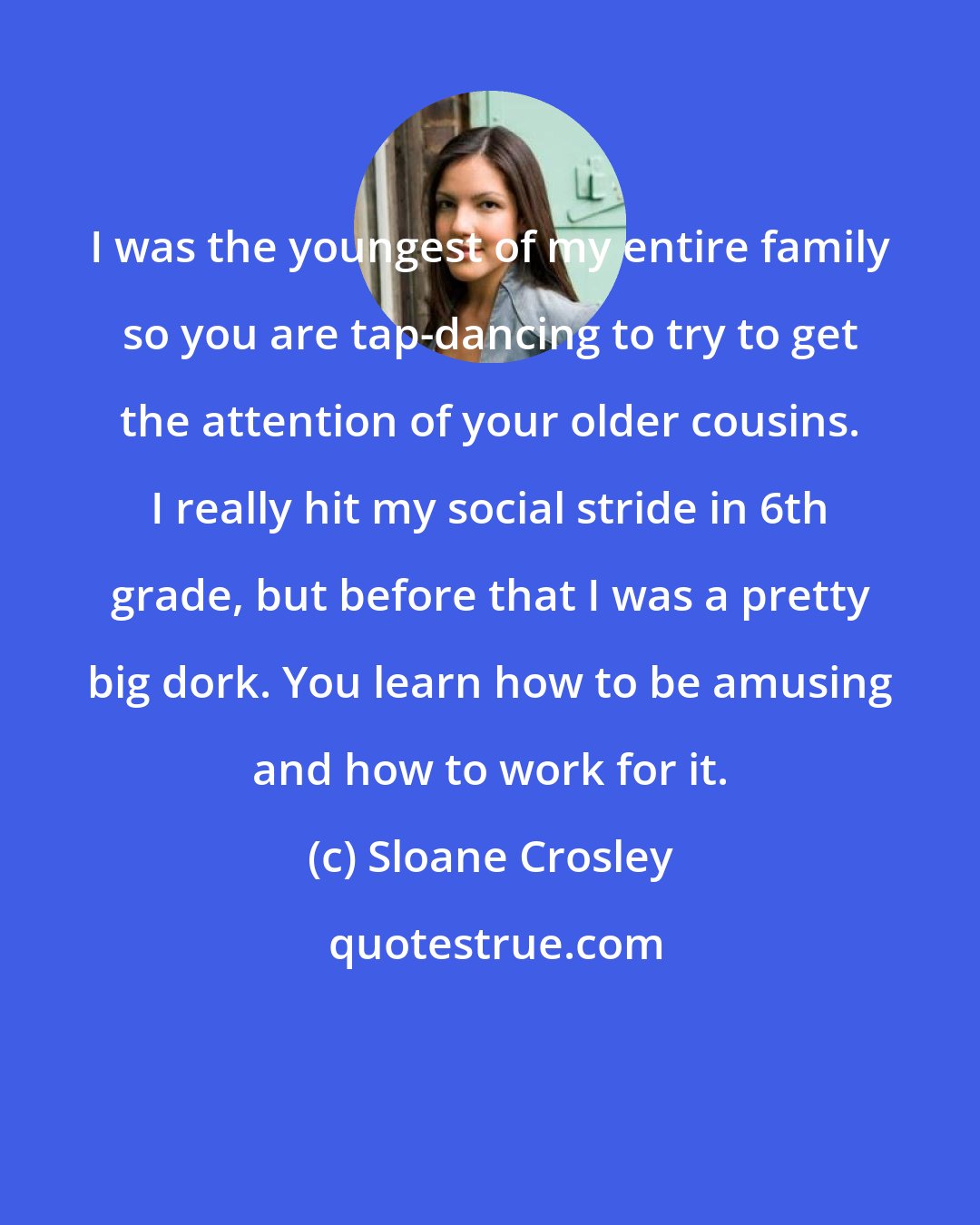 Sloane Crosley: I was the youngest of my entire family so you are tap-dancing to try to get the attention of your older cousins. I really hit my social stride in 6th grade, but before that I was a pretty big dork. You learn how to be amusing and how to work for it.