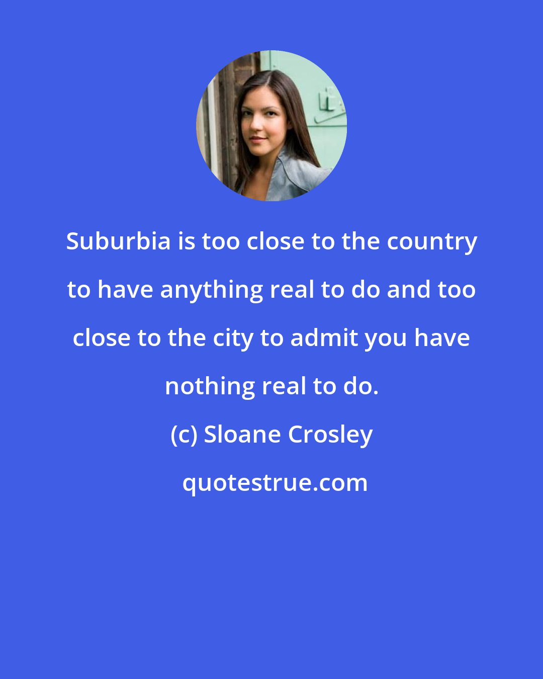 Sloane Crosley: Suburbia is too close to the country to have anything real to do and too close to the city to admit you have nothing real to do.