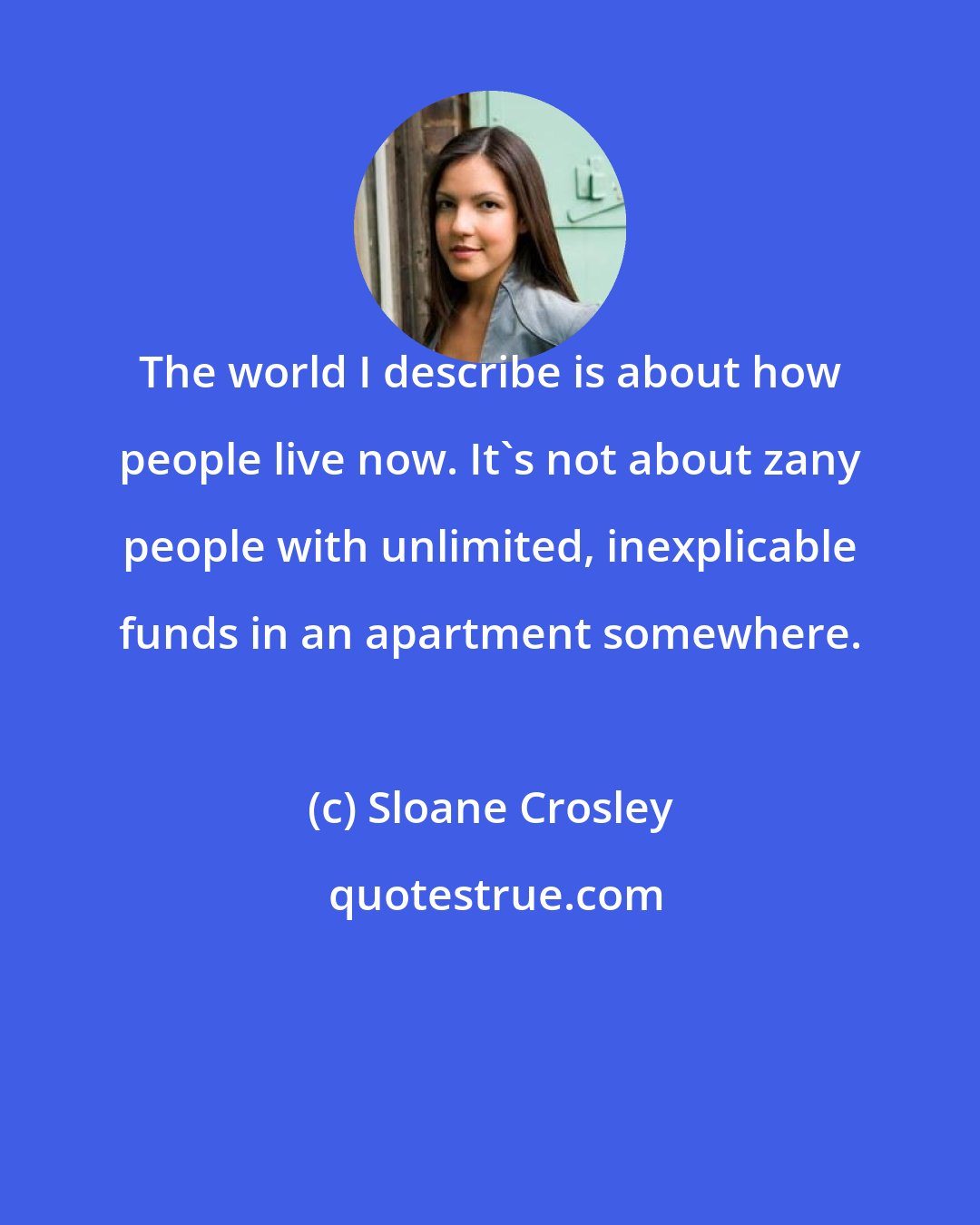 Sloane Crosley: The world I describe is about how people live now. It's not about zany people with unlimited, inexplicable funds in an apartment somewhere.
