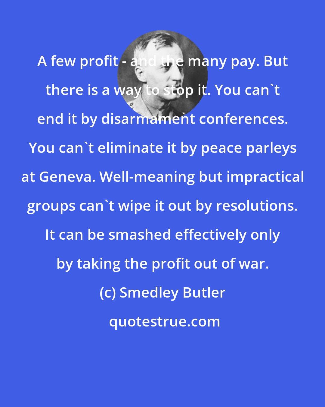 Smedley Butler: A few profit - and the many pay. But there is a way to stop it. You can't end it by disarmament conferences. You can't eliminate it by peace parleys at Geneva. Well-meaning but impractical groups can't wipe it out by resolutions. It can be smashed effectively only by taking the profit out of war.