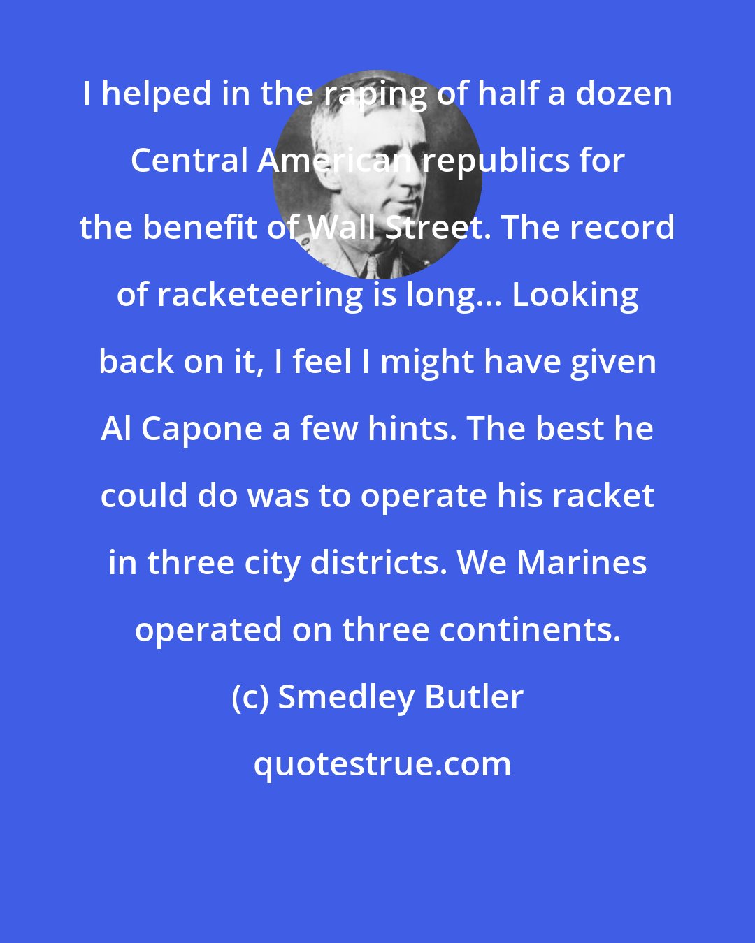 Smedley Butler: I helped in the raping of half a dozen Central American republics for the benefit of Wall Street. The record of racketeering is long... Looking back on it, I feel I might have given Al Capone a few hints. The best he could do was to operate his racket in three city districts. We Marines operated on three continents.