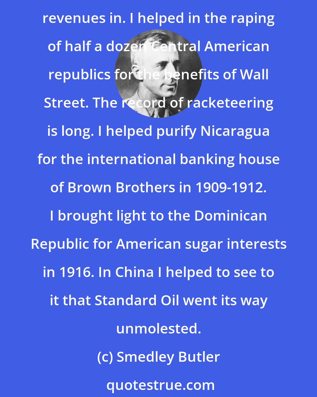 Smedley Butler: I helped make Mexico, especially Tampico, safe for American oil interests in 1914. I helped make Haiti and Cuba a decent place for the National City Bank boys to collect revenues in. I helped in the raping of half a dozen Central American republics for the benefits of Wall Street. The record of racketeering is long. I helped purify Nicaragua for the international banking house of Brown Brothers in 1909-1912. I brought light to the Dominican Republic for American sugar interests in 1916. In China I helped to see to it that Standard Oil went its way unmolested.