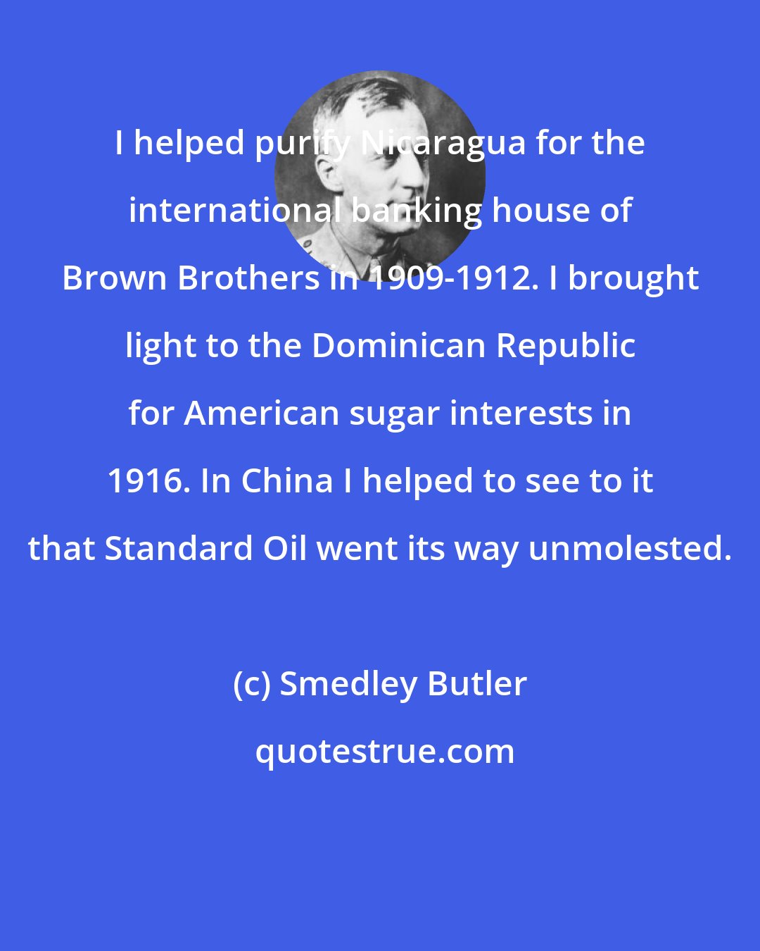 Smedley Butler: I helped purify Nicaragua for the international banking house of Brown Brothers in 1909-1912. I brought light to the Dominican Republic for American sugar interests in 1916. In China I helped to see to it that Standard Oil went its way unmolested.