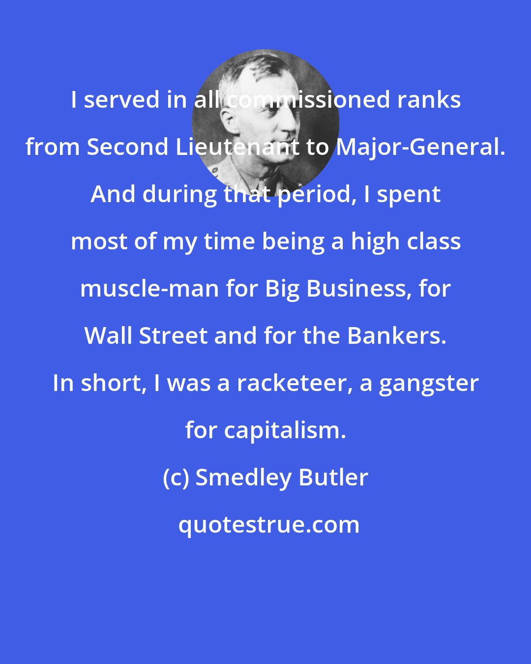 Smedley Butler: I served in all commissioned ranks from Second Lieutenant to Major-General. And during that period, I spent most of my time being a high class muscle-man for Big Business, for Wall Street and for the Bankers. In short, I was a racketeer, a gangster for capitalism.