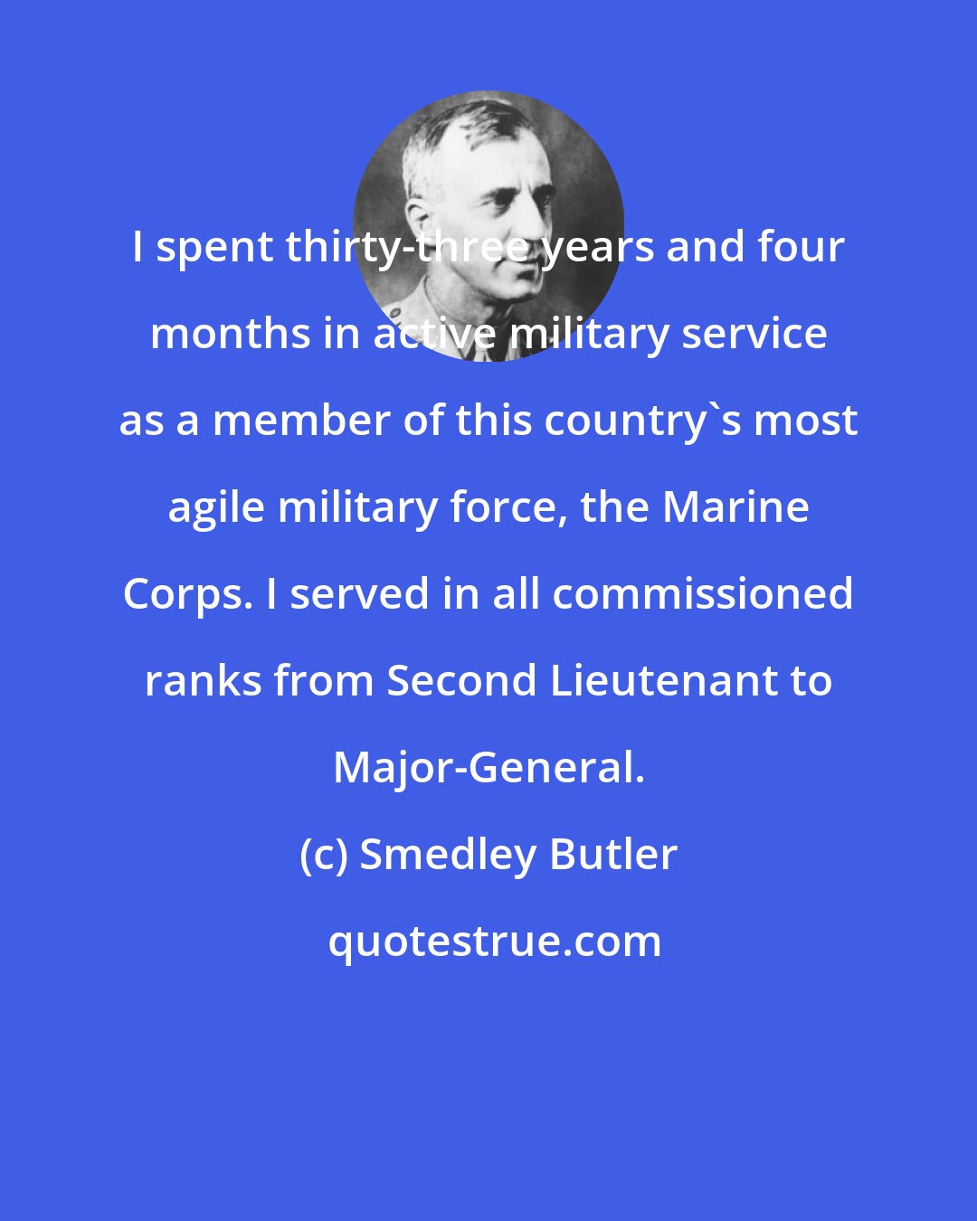 Smedley Butler: I spent thirty-three years and four months in active military service as a member of this country's most agile military force, the Marine Corps. I served in all commissioned ranks from Second Lieutenant to Major-General.