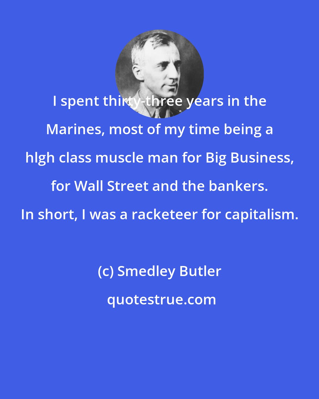 Smedley Butler: I spent thirty-three years in the Marines, most of my time being a hlgh class muscle man for Big Business, for Wall Street and the bankers. In short, I was a racketeer for capitalism.