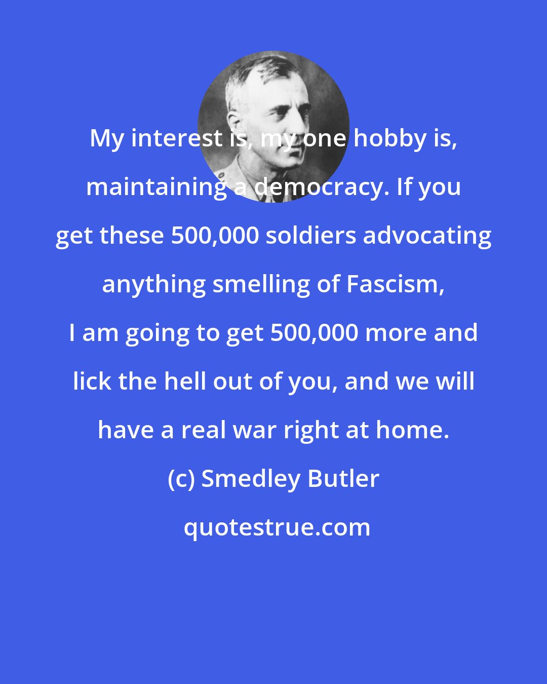 Smedley Butler: My interest is, my one hobby is, maintaining a democracy. If you get these 500,000 soldiers advocating anything smelling of Fascism, I am going to get 500,000 more and lick the hell out of you, and we will have a real war right at home.