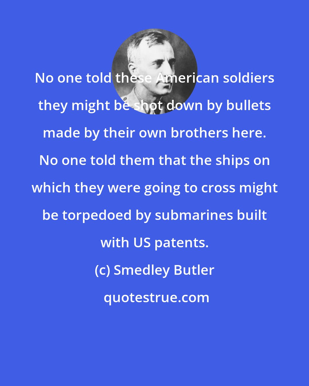 Smedley Butler: No one told these American soldiers they might be shot down by bullets made by their own brothers here. No one told them that the ships on which they were going to cross might be torpedoed by submarines built with US patents.