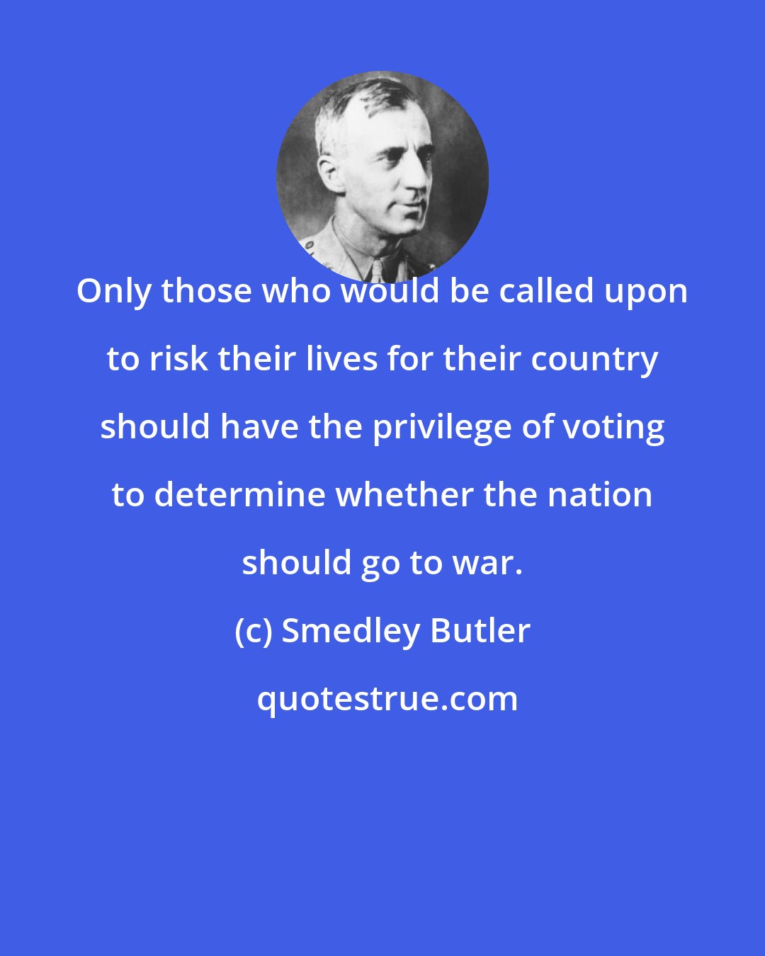 Smedley Butler: Only those who would be called upon to risk their lives for their country should have the privilege of voting to determine whether the nation should go to war.