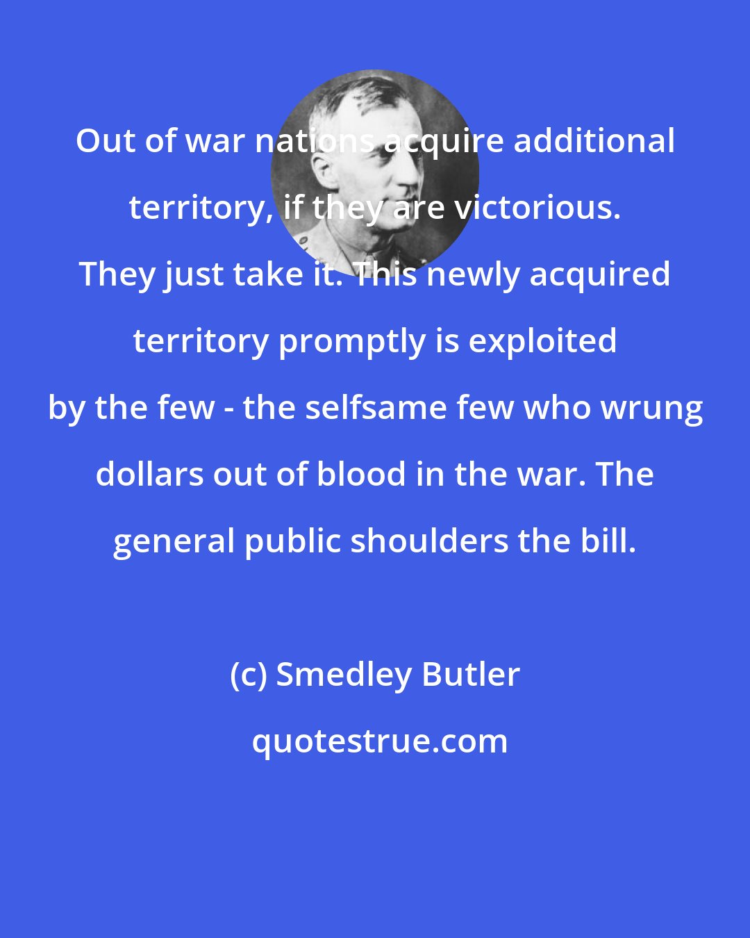 Smedley Butler: Out of war nations acquire additional territory, if they are victorious. They just take it. This newly acquired territory promptly is exploited by the few - the selfsame few who wrung dollars out of blood in the war. The general public shoulders the bill.