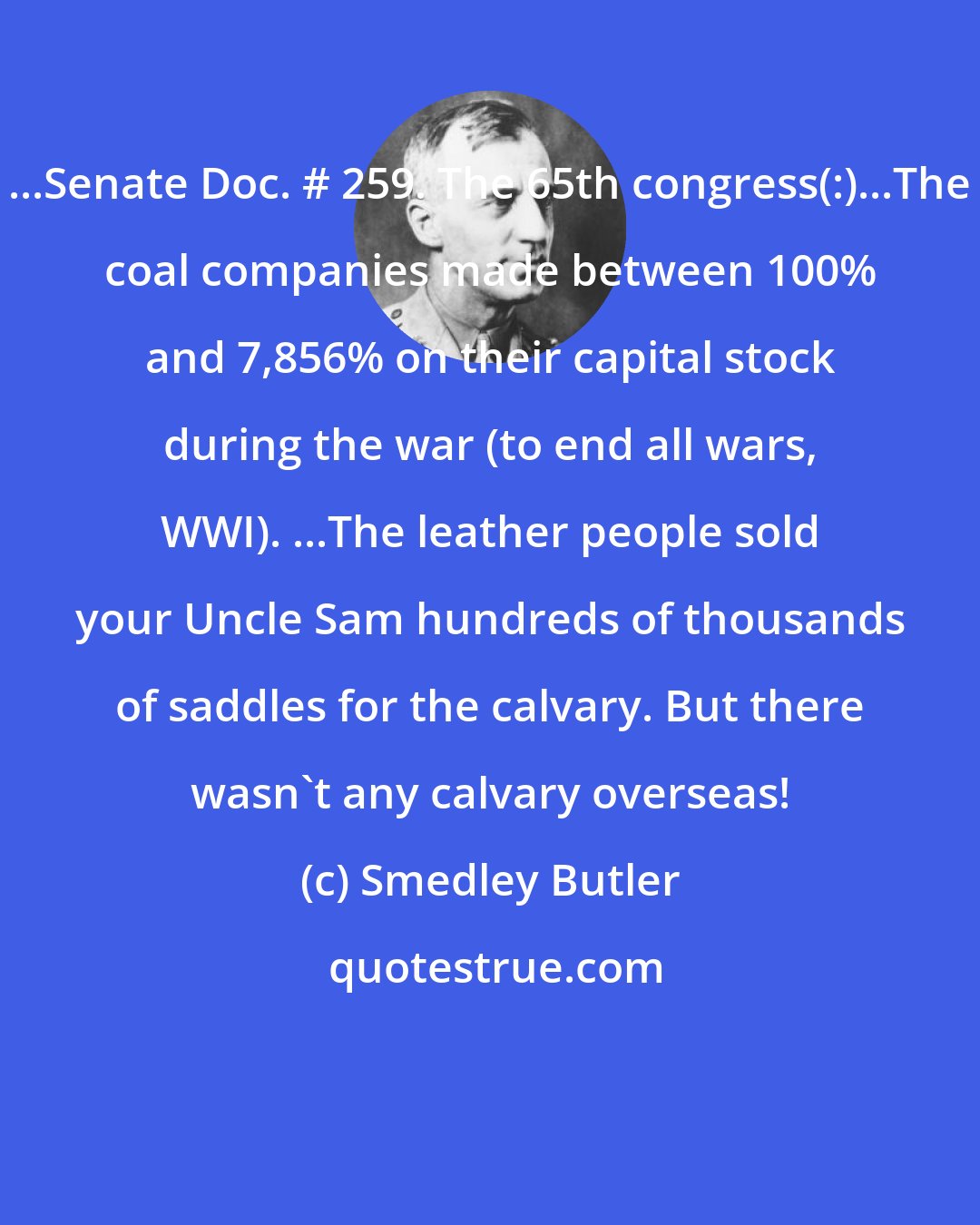 Smedley Butler: ...Senate Doc. # 259. The 65th congress(:)...The coal companies made between 100% and 7,856% on their capital stock during the war (to end all wars, WWI). ...The leather people sold your Uncle Sam hundreds of thousands of saddles for the calvary. But there wasn't any calvary overseas!