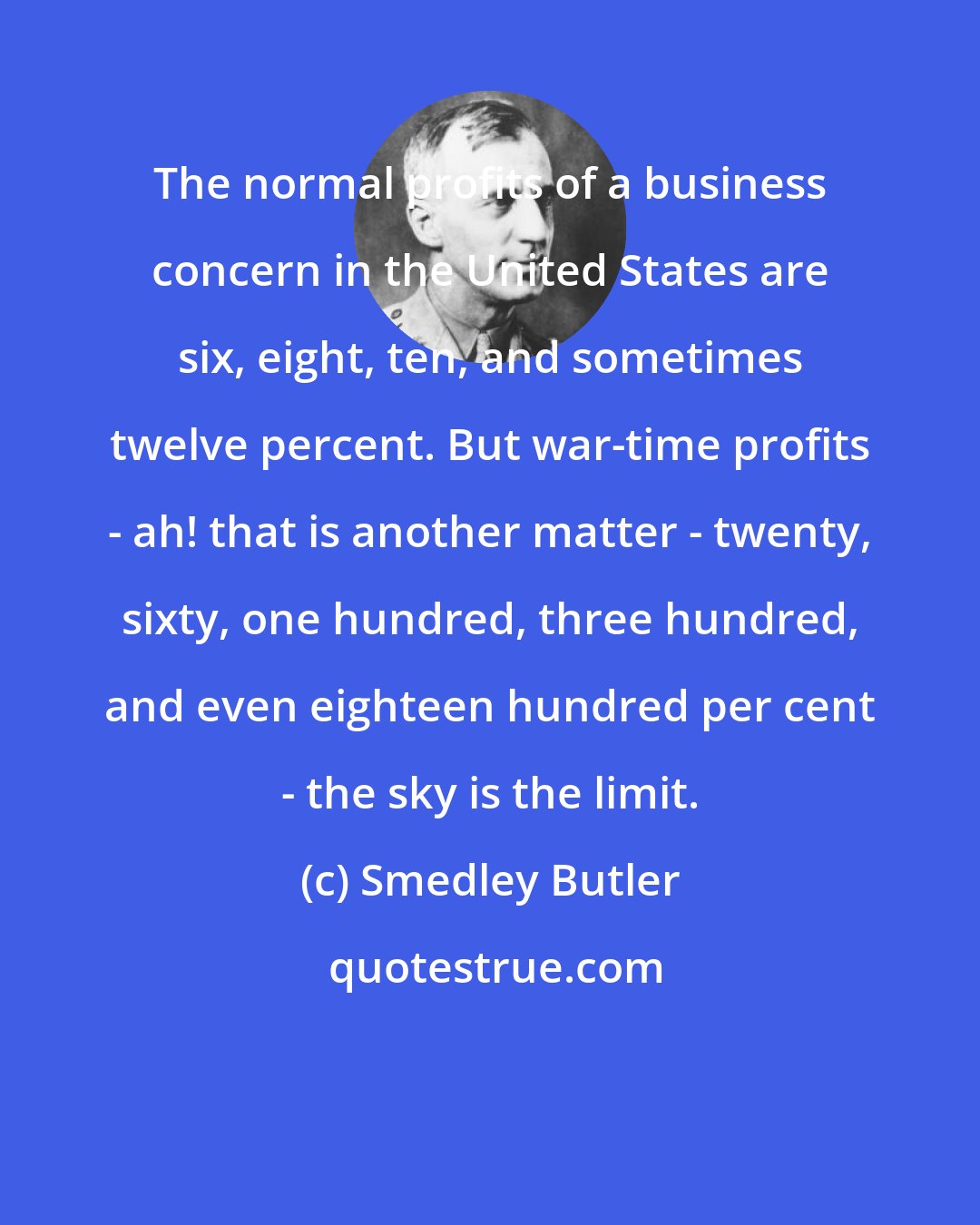 Smedley Butler: The normal profits of a business concern in the United States are six, eight, ten, and sometimes twelve percent. But war-time profits - ah! that is another matter - twenty, sixty, one hundred, three hundred, and even eighteen hundred per cent - the sky is the limit.