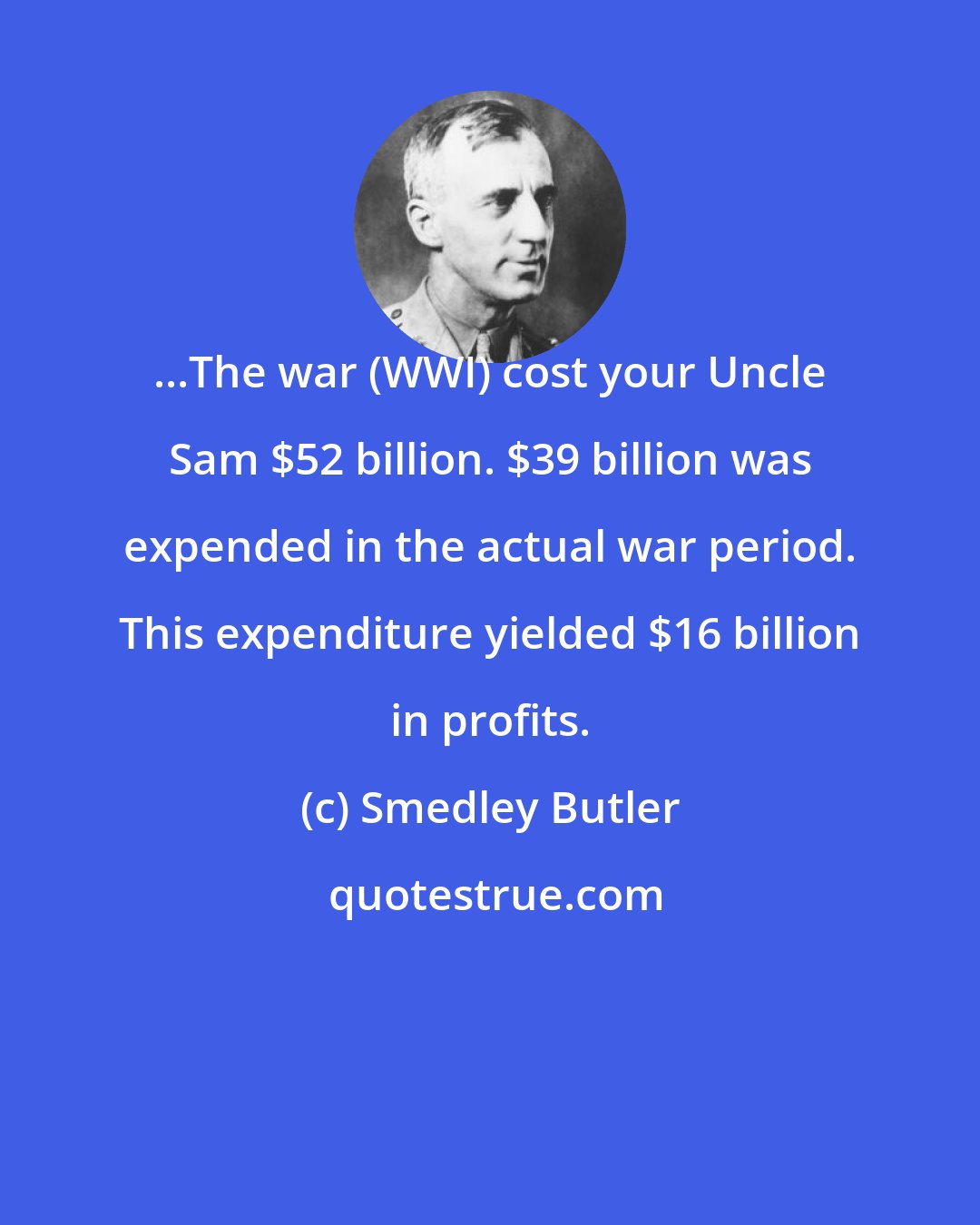 Smedley Butler: ...The war (WWI) cost your Uncle Sam $52 billion. $39 billion was expended in the actual war period. This expenditure yielded $16 billion in profits.