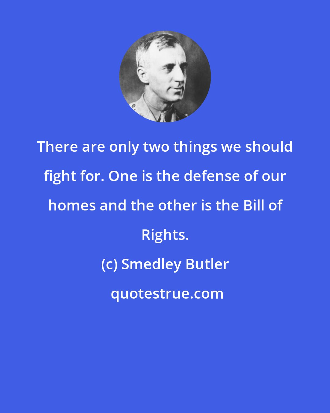 Smedley Butler: There are only two things we should fight for. One is the defense of our homes and the other is the Bill of Rights.