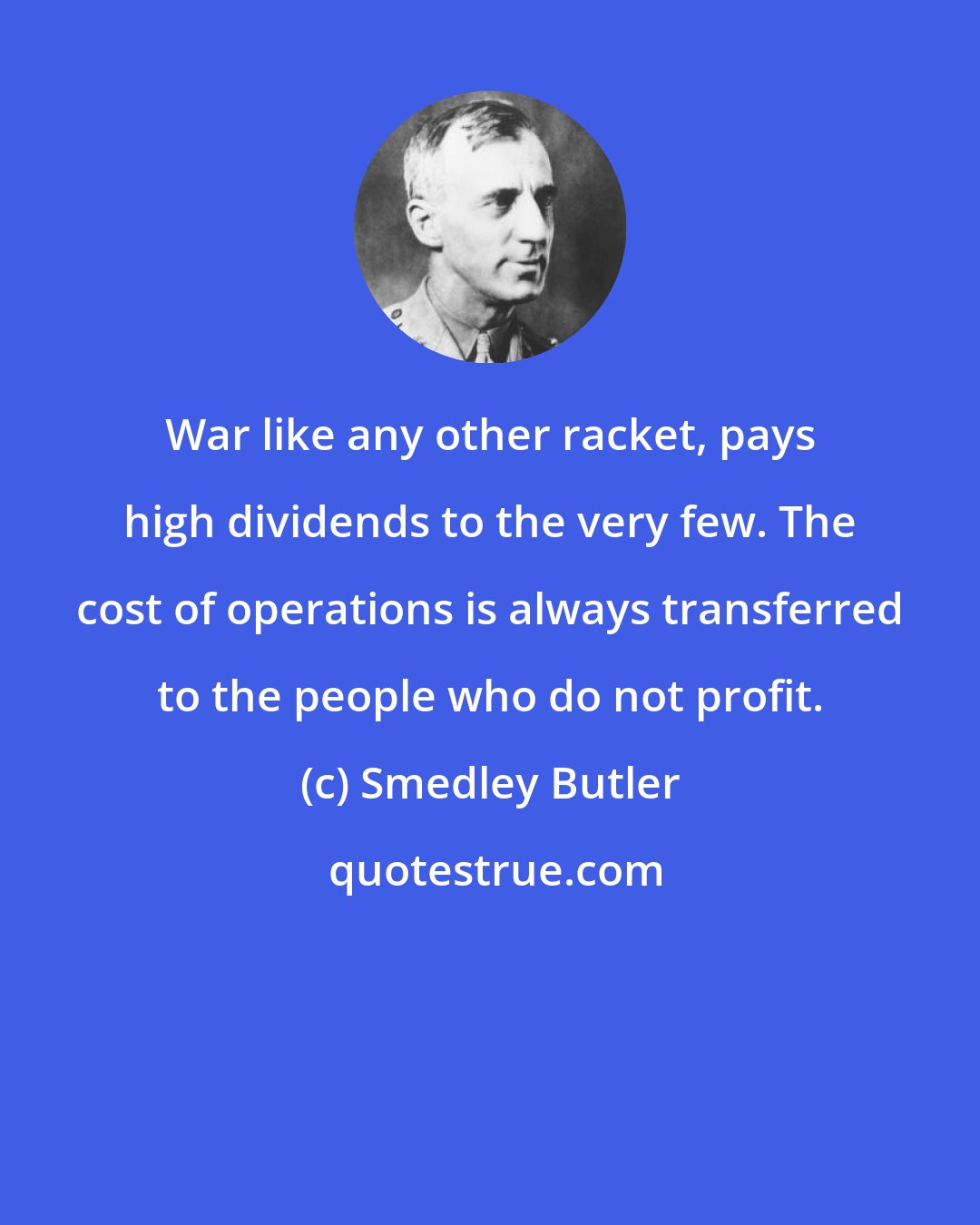 Smedley Butler: War like any other racket, pays high dividends to the very few. The cost of operations is always transferred to the people who do not profit.