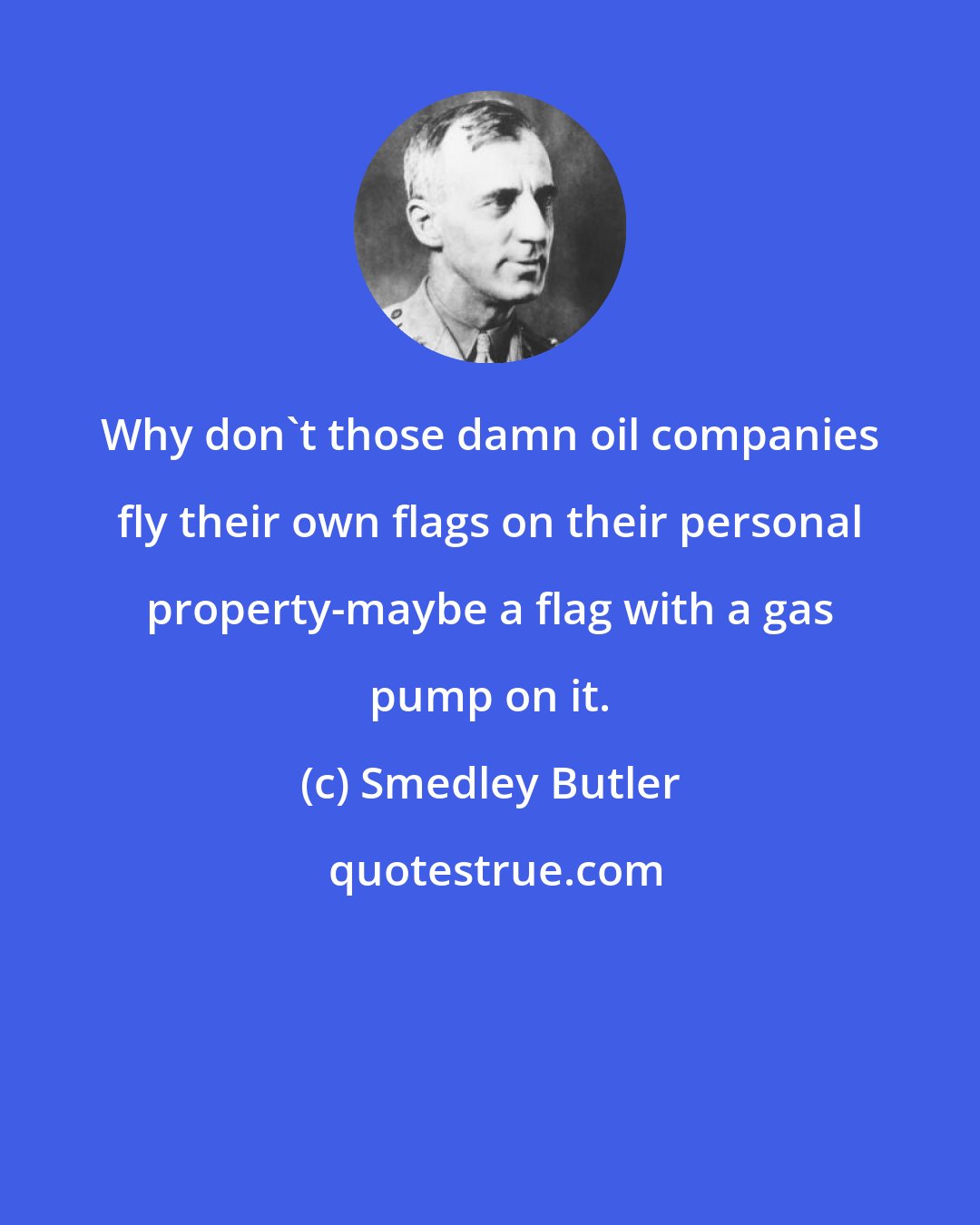 Smedley Butler: Why don't those damn oil companies fly their own flags on their personal property-maybe a flag with a gas pump on it.