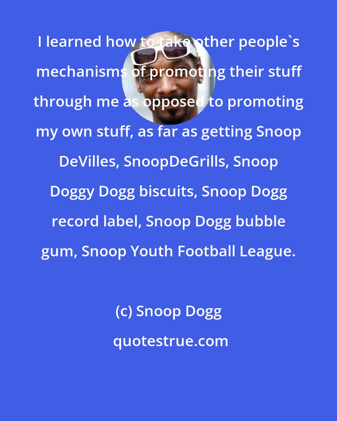 Snoop Dogg: I learned how to take other people's mechanisms of promoting their stuff through me as opposed to promoting my own stuff, as far as getting Snoop DeVilles, SnoopDeGrills, Snoop Doggy Dogg biscuits, Snoop Dogg record label, Snoop Dogg bubble gum, Snoop Youth Football League.