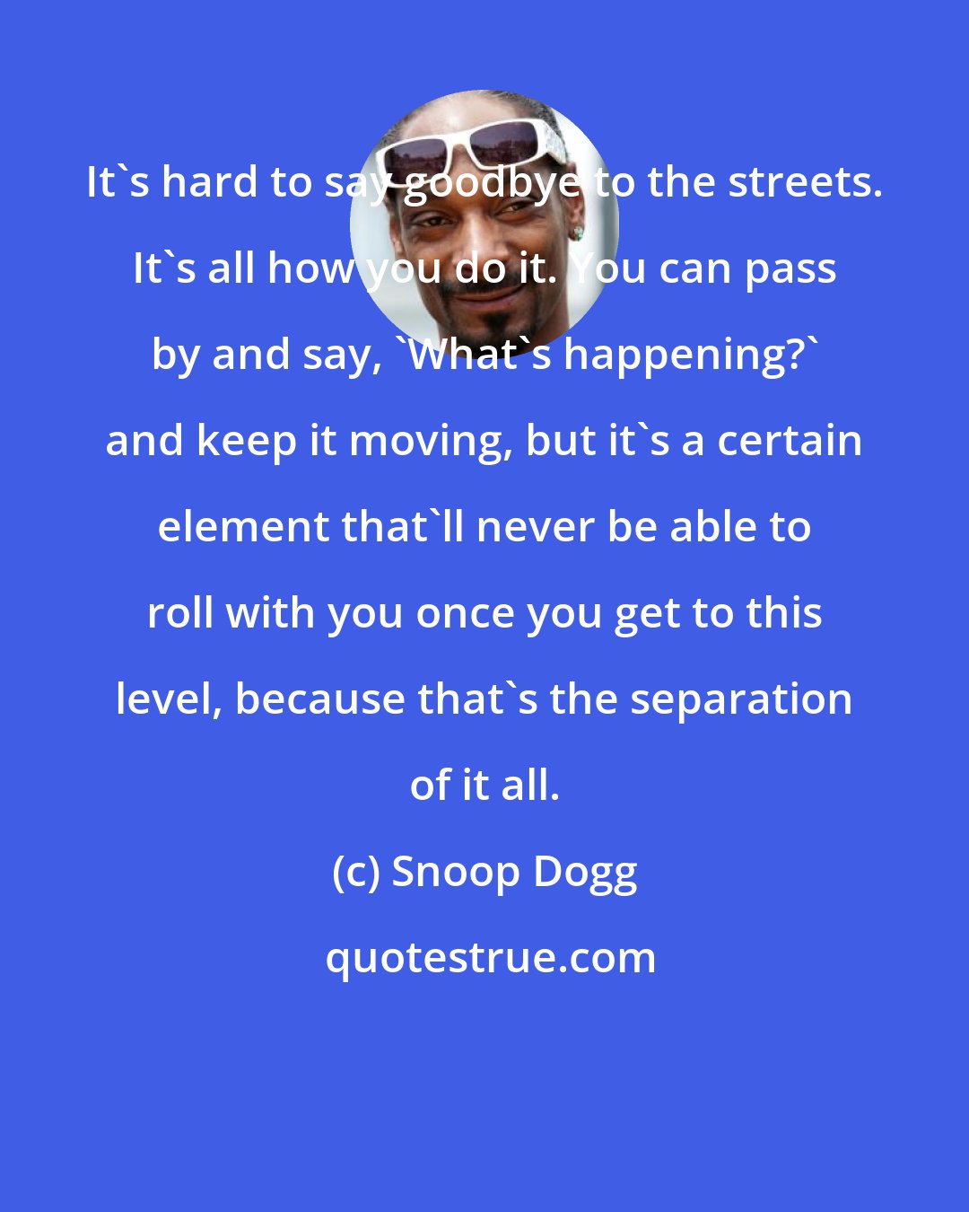 Snoop Dogg: It's hard to say goodbye to the streets. It's all how you do it. You can pass by and say, 'What's happening?' and keep it moving, but it's a certain element that'll never be able to roll with you once you get to this level, because that's the separation of it all.