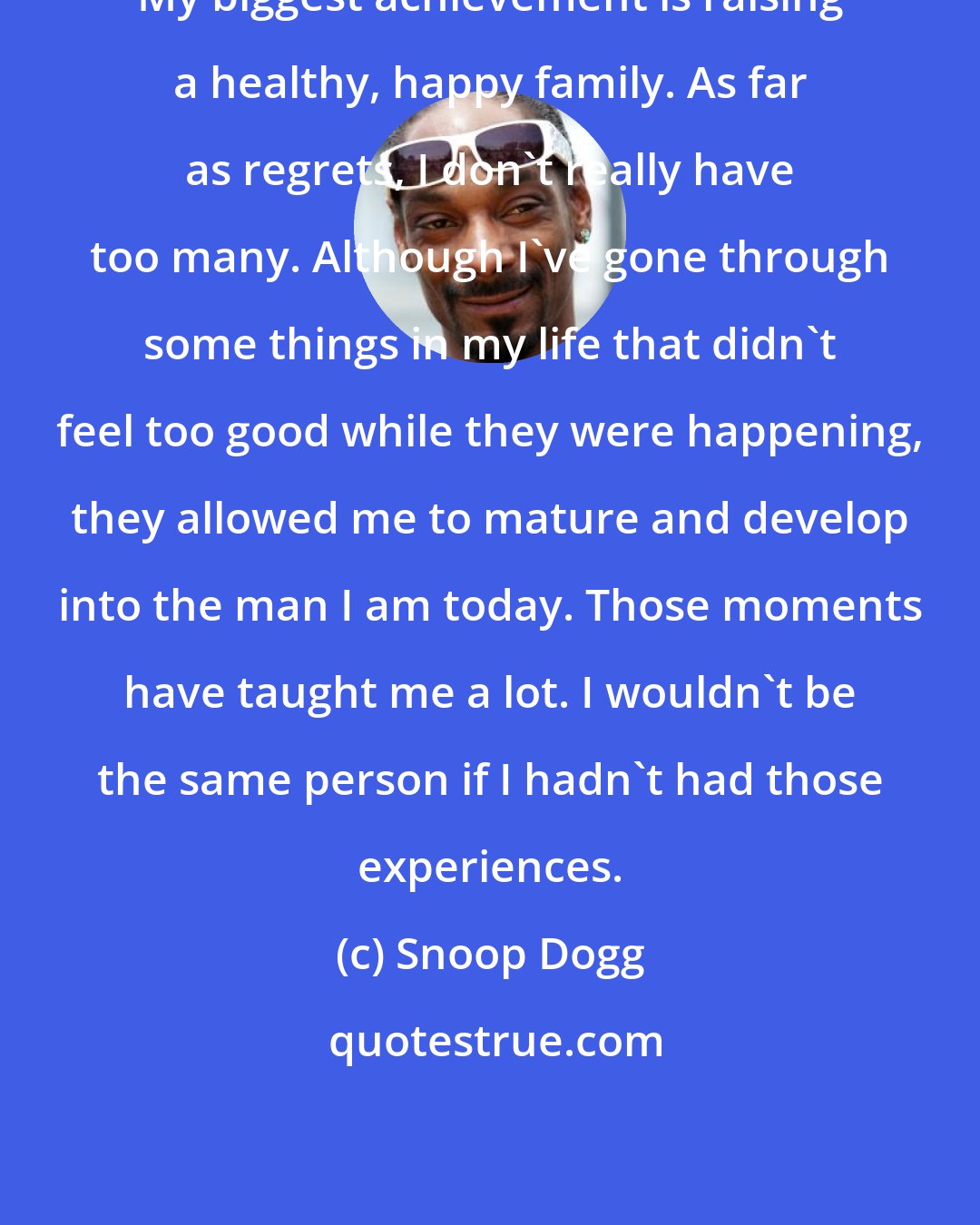 Snoop Dogg: My biggest achievement is raising a healthy, happy family. As far as regrets, I don't really have too many. Although I've gone through some things in my life that didn't feel too good while they were happening, they allowed me to mature and develop into the man I am today. Those moments have taught me a lot. I wouldn't be the same person if I hadn't had those experiences.