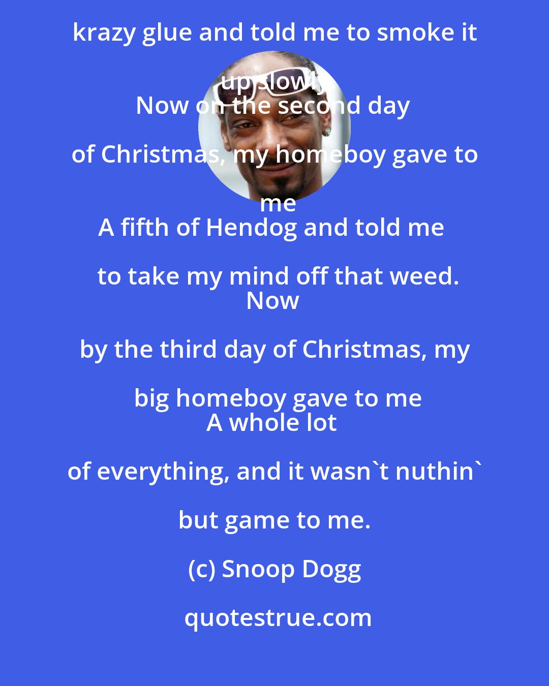 Snoop Dogg: Now on the first day of Christmas, my homeboy gave to me
A sack of the krazy glue and told me to smoke it up slowly.
Now on the second day of Christmas, my homeboy gave to me
A fifth of Hendog and told me to take my mind off that weed.
Now by the third day of Christmas, my big homeboy gave to me
A whole lot of everything, and it wasn't nuthin' but game to me.