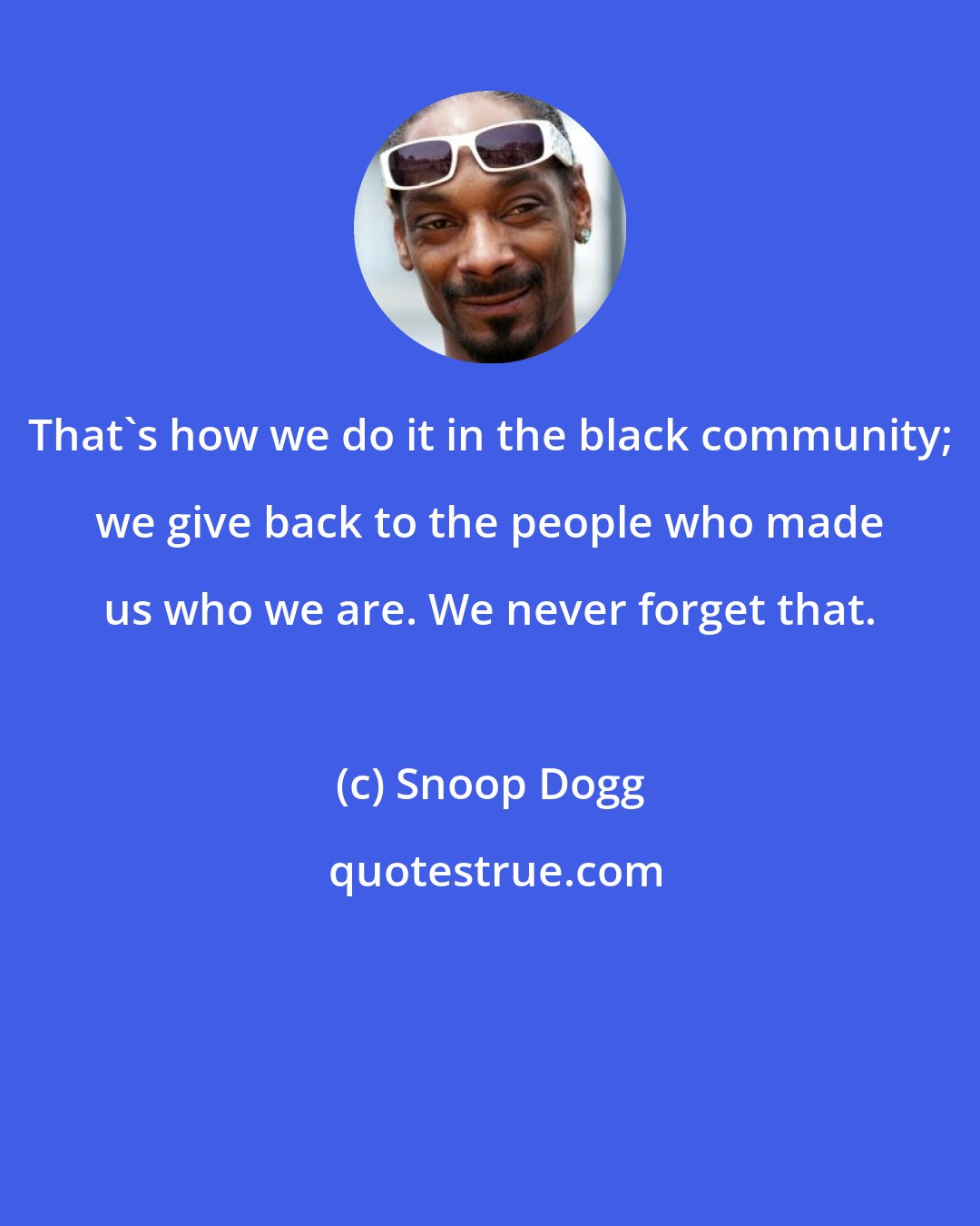 Snoop Dogg: That's how we do it in the black community; we give back to the people who made us who we are. We never forget that.