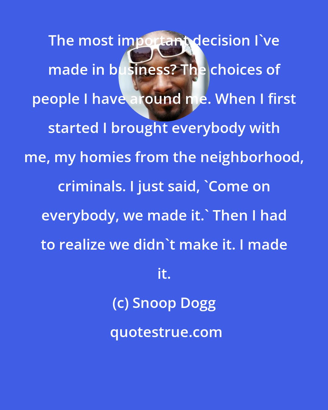 Snoop Dogg: The most important decision I've made in business? The choices of people I have around me. When I first started I brought everybody with me, my homies from the neighborhood, criminals. I just said, 'Come on everybody, we made it.' Then I had to realize we didn't make it. I made it.