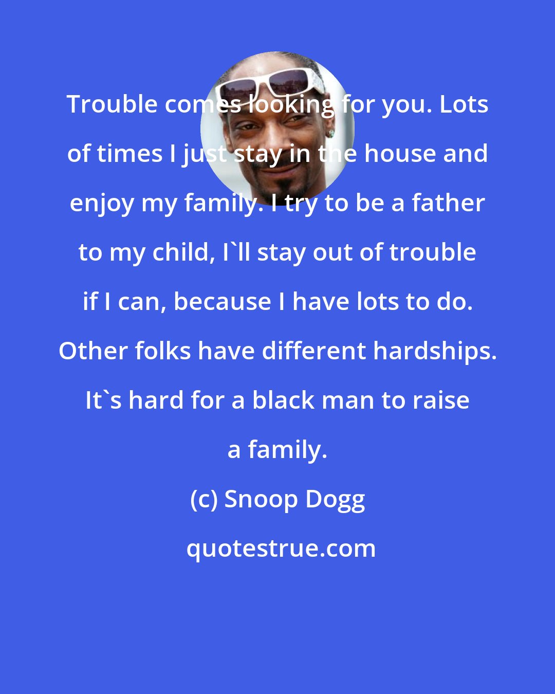 Snoop Dogg: Trouble comes looking for you. Lots of times I just stay in the house and enjoy my family. I try to be a father to my child, I'll stay out of trouble if I can, because I have lots to do. Other folks have different hardships. It's hard for a black man to raise a family.