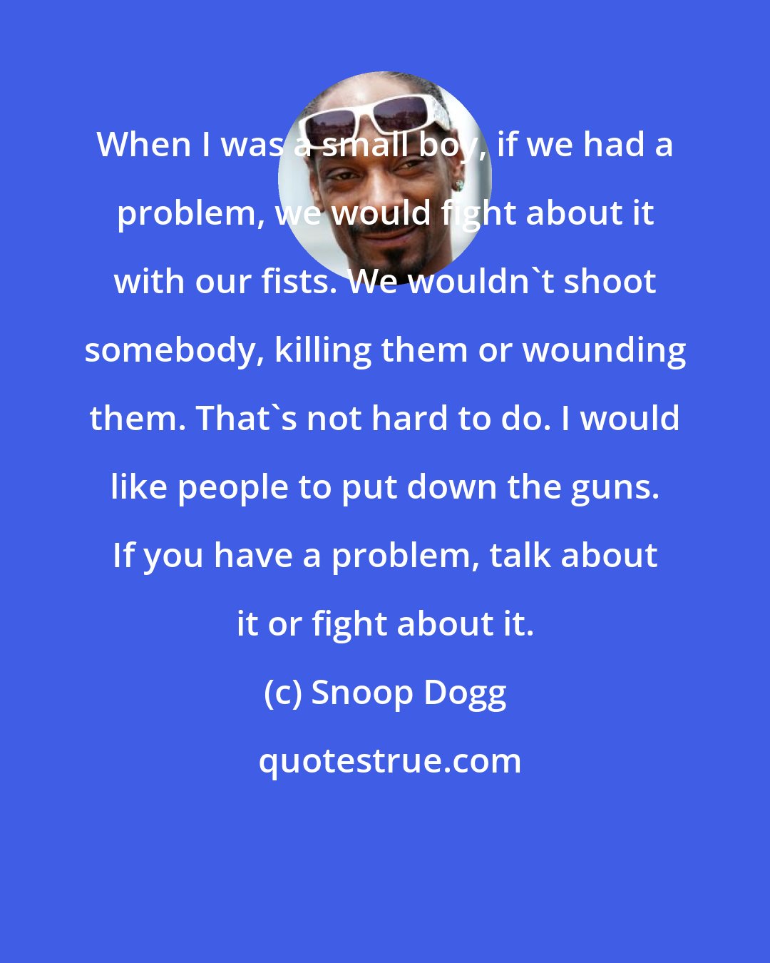Snoop Dogg: When I was a small boy, if we had a problem, we would fight about it with our fists. We wouldn't shoot somebody, killing them or wounding them. That's not hard to do. I would like people to put down the guns. If you have a problem, talk about it or fight about it.